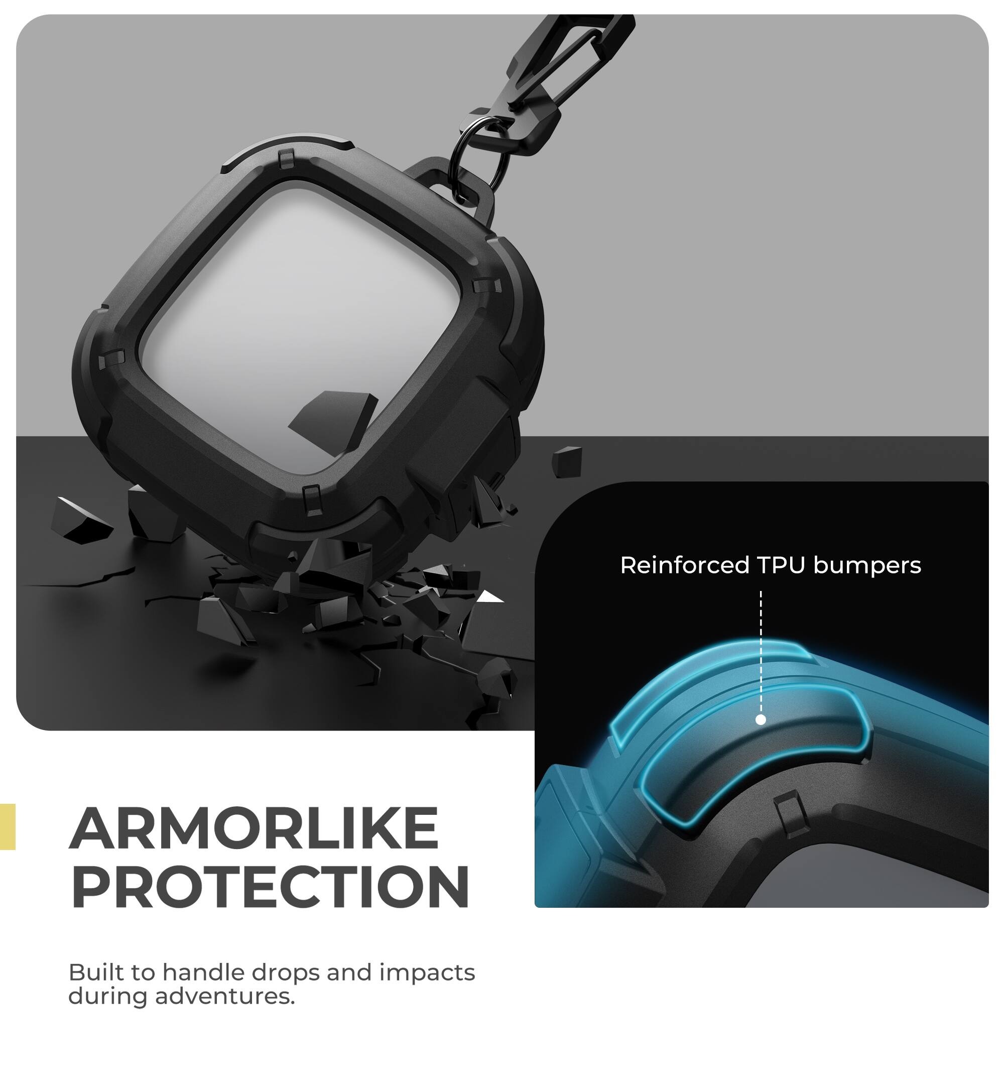 Reinforced TPU bumpers  
ARMORLIKE PROTECTION  
Built to handle drops and impacts during adventures.