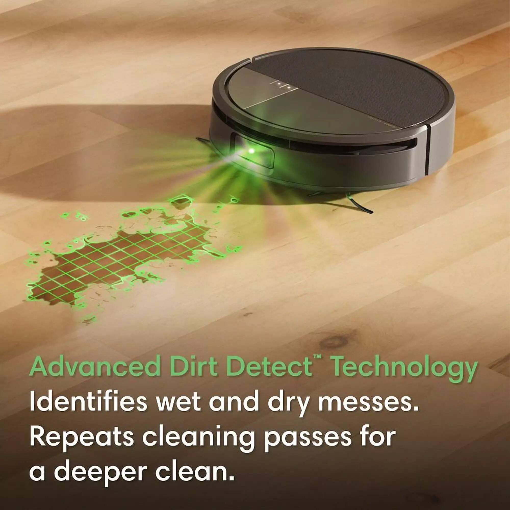 Advanced Dirt Detect™ Technology Identifies wet and dry messes. Repeats cleaning passes for a deeper clean.