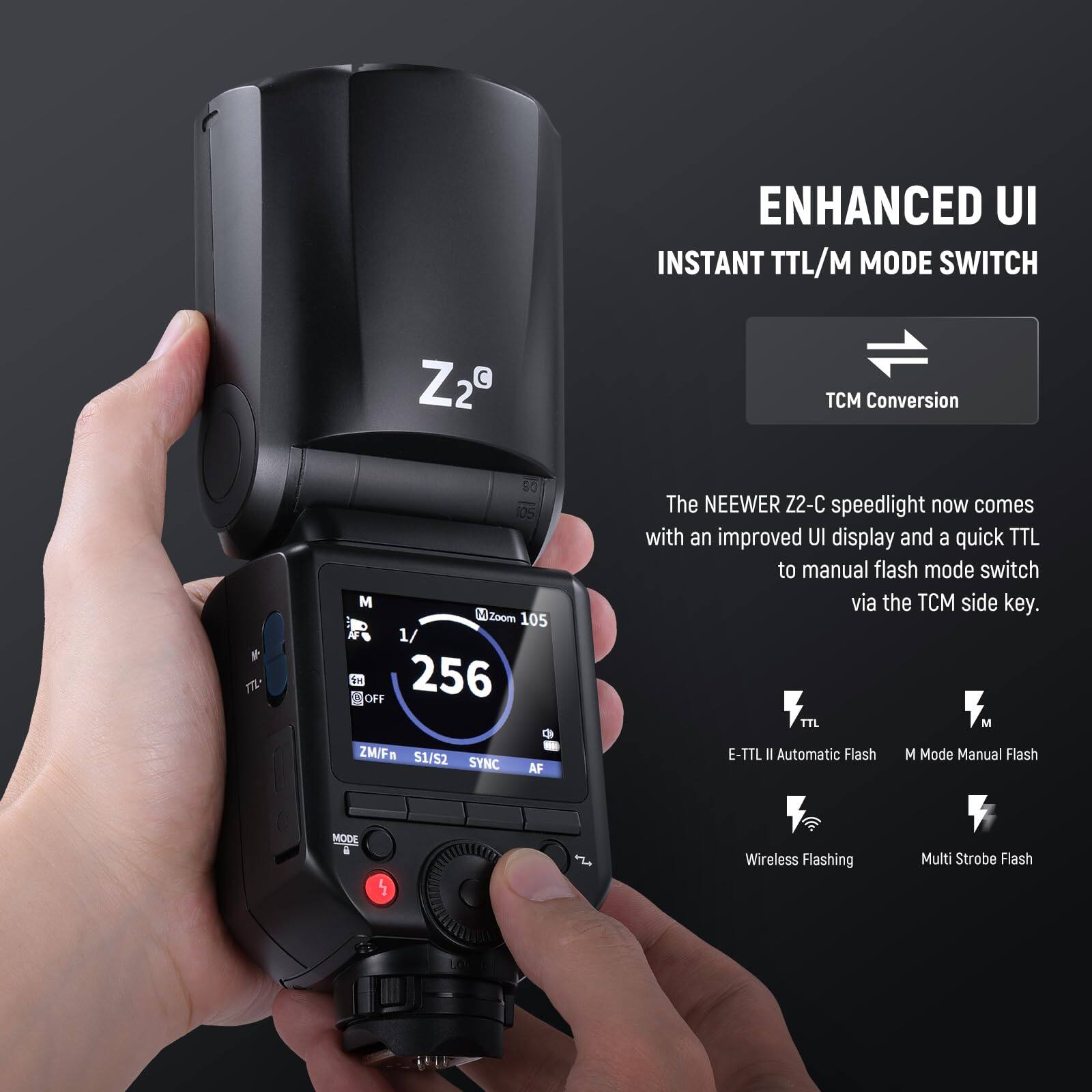 ENHANCED UI  
INSTANT TTL/M MODE SWITCH  

The NEEWER Z2-C speedlight now comes with an improved UI display and a quick TTL to manual flash mode switch via the TCM side key.  

TCM Conversion  

TTL  
E-TTL II Automatic Flash  

M  
M Mode Manual Flash  

Wireless Flashing  
Multi Strobe Flash  

Z29  
TCM Conversion  
m7L  
80  
105  
M  
M Zoom  
105  
1/256  
OFF  
ZM/F  
S1/52  
SYNC  
AF
