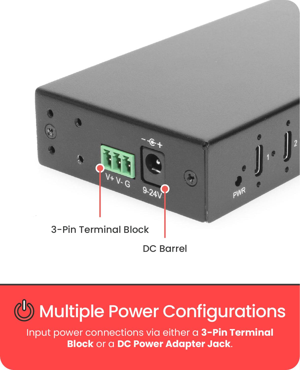 - C+ + V+ V-G V- G 9-24V PWR 1 2 3-Pin Terminal Block DC Barrel Multiple Power Configurations

Input power connections via either a 3-Pin Terminal Block or a DC Power Adapter Jack.