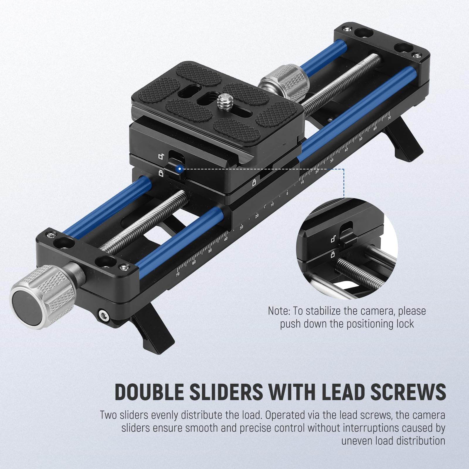 To stabilize the camera, please push down the positioning lock

DOUBLE SLIDERS WITH LEAD SCREWS

Two sliders evenly distribute the load. Operated via the lead screws, the camera sliders ensure smooth and precise control without interruptions caused by uneven load distribution