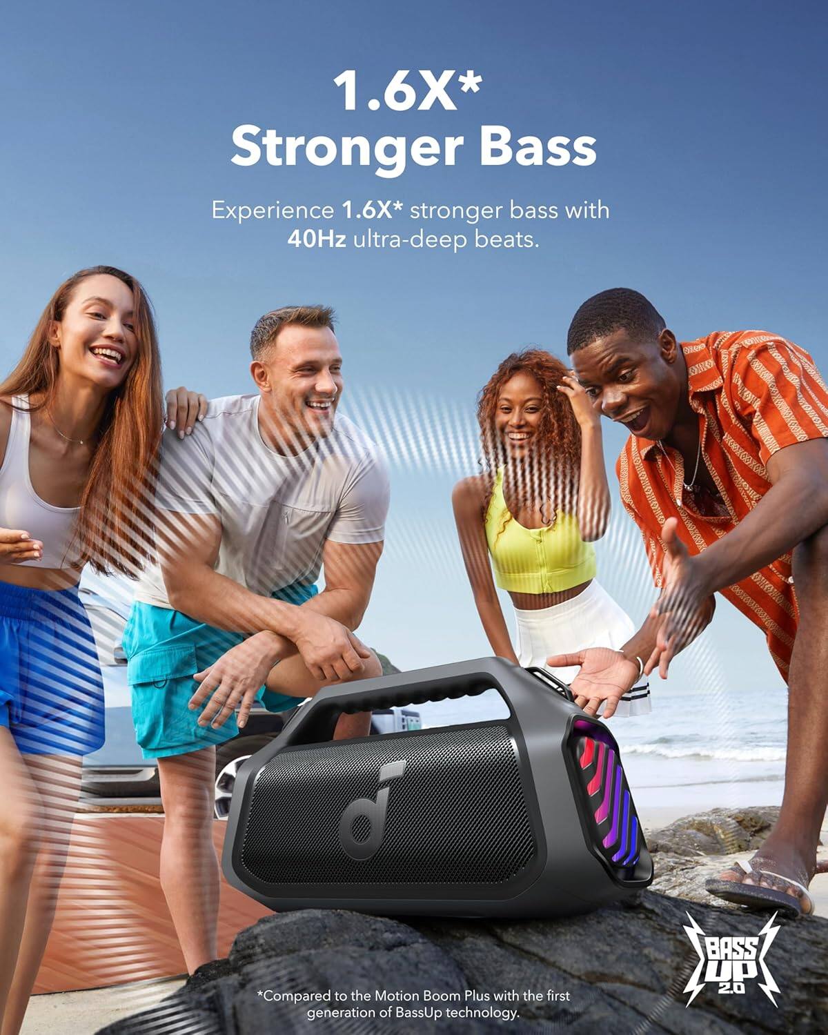 1.6X* Stronger Bass Experience

1.6X* stronger bass with 40Hz ultra-deep beats.

*Compared to the Motion Boom Plus with the first generation of BassUp technology.

BASS UP 2.0