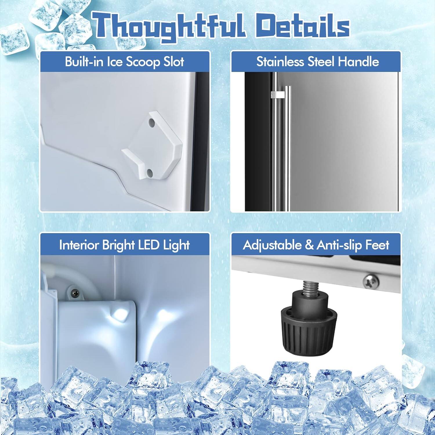 Thoughtful Details

- Built-in Ice Scoop Slot
- Stainless Steel Handle
- Interior Bright LED Light
- Adjustable & Anti-slip Feet