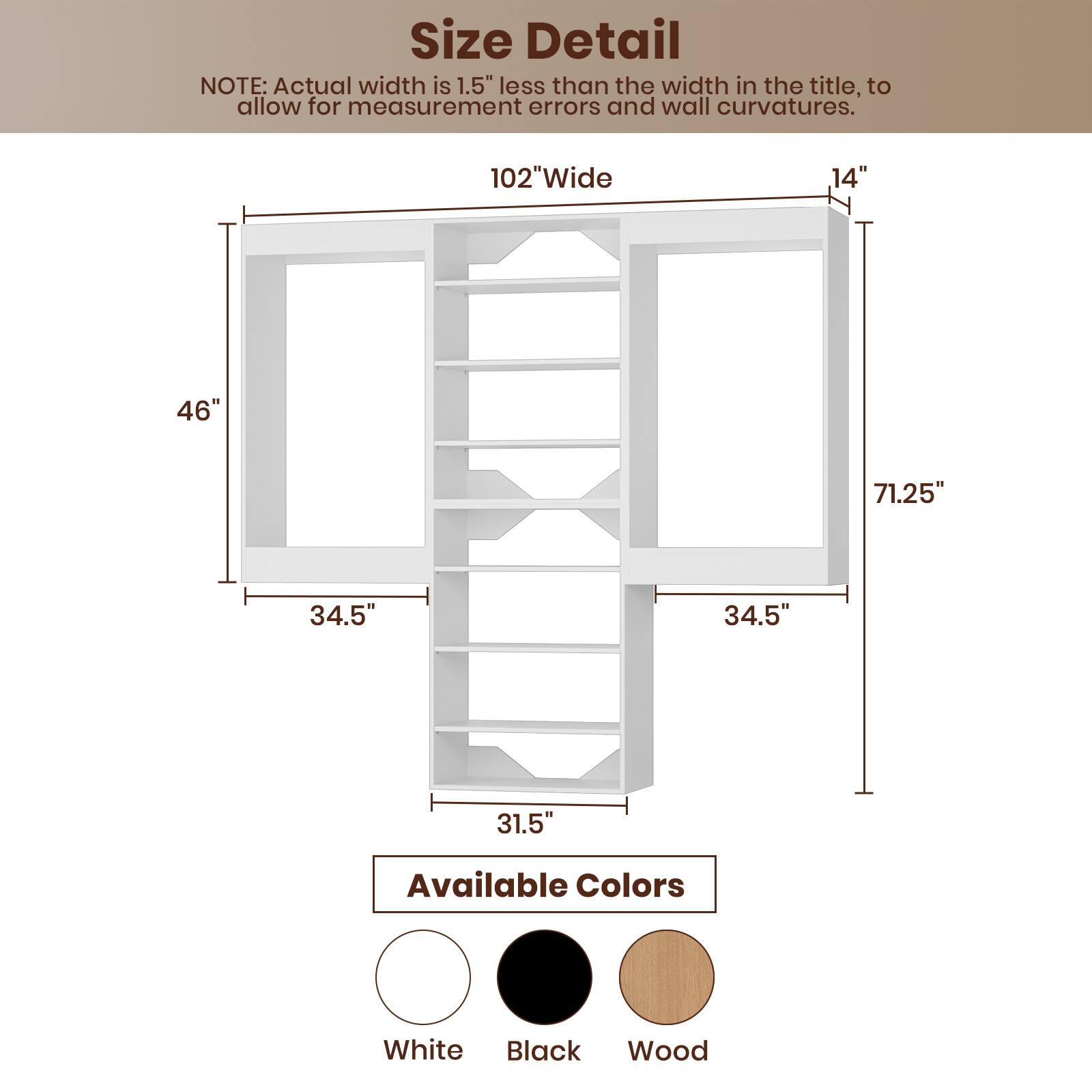 **Size Detail**

NOTE: Actual width is 1.5" less than the width in the title, to allow for measurement errors and wall curvatures.

- 102" Wide
- 14"
- 46"
- 71.25"
- 34.5"
- 34.5"
- 31.5"

**Available Colors**

- White
- Black
- Wood