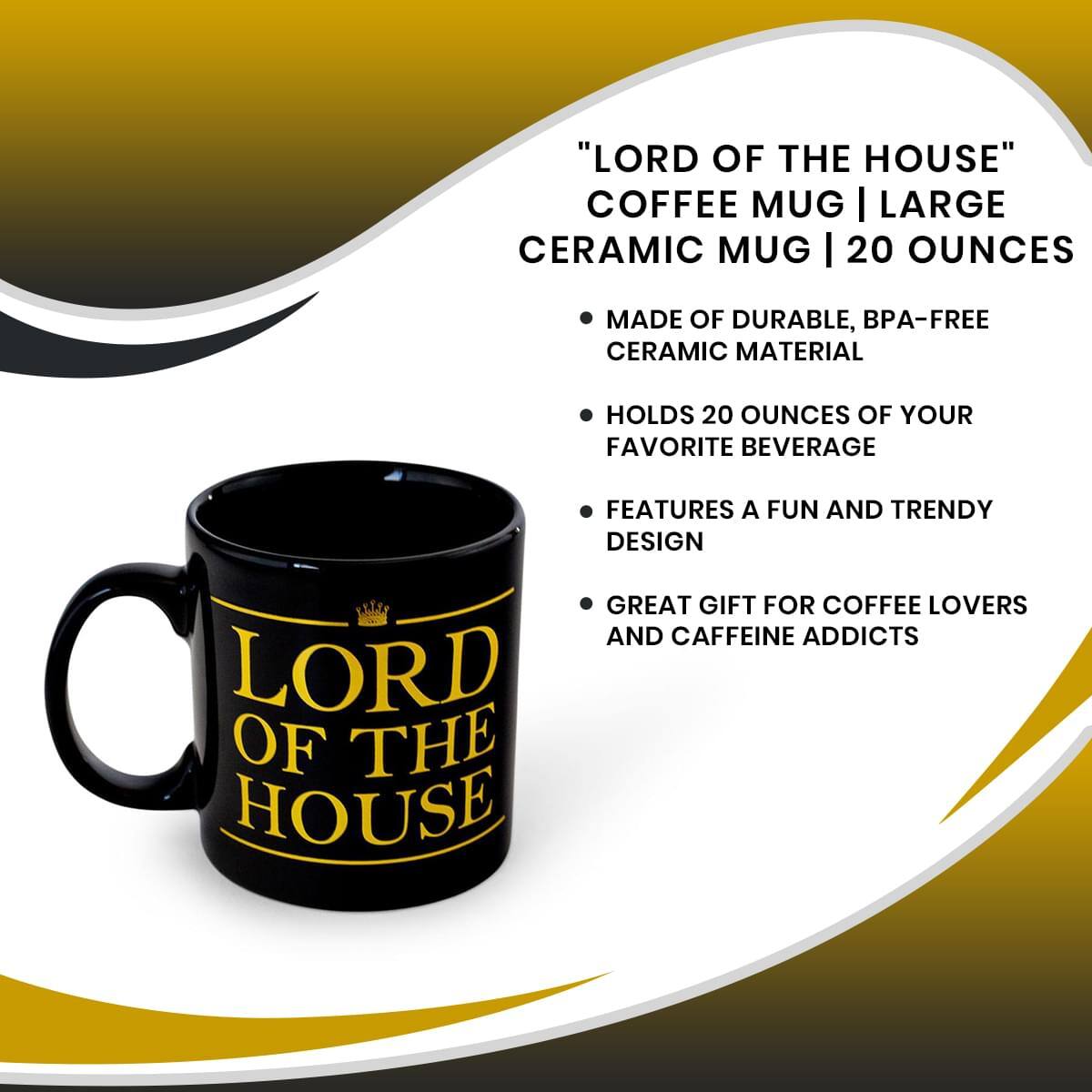 "LORD OF THE HOUSE" COFFEE MUG | LARGE CERAMIC MUG | 20 OUNCES

- MADE OF DURABLE, BPA-FREE CERAMIC MATERIAL
- HOLDS 20 OUNCES OF YOUR FAVORITE BEVERAGE
- FEATURES A FUN AND TRENDY DESIGN
- GREAT GIFT FOR COFFEE LOVERS AND CAFFEINE ADDICTS
