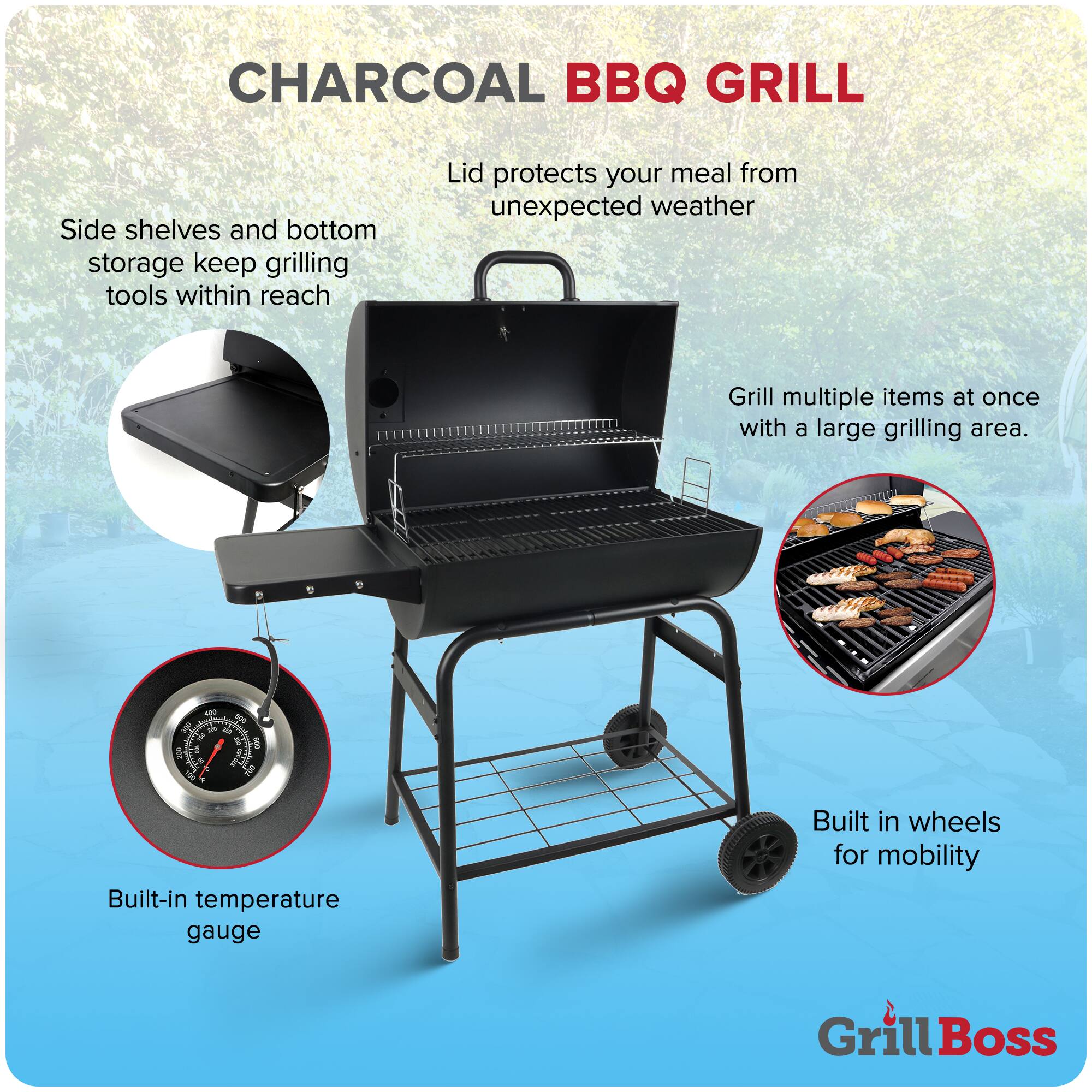 CHARCOAL BBQ GRILL

- Side shelves and bottom storage keep grilling tools within reach
- Lid protects your meal from unexpected weather
- Grill multiple items at once with a large grilling area
- Built-in temperature gauge
- Built-in wheels for mobility

Grill Boss