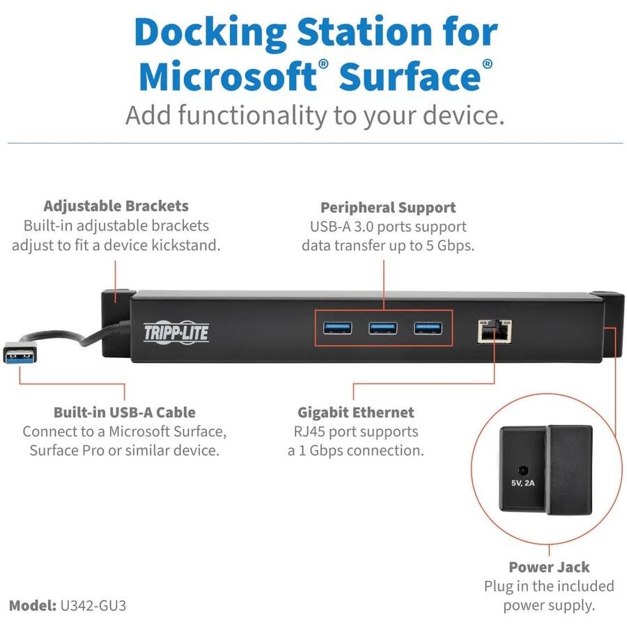 Docking Station for Microsoft Surface  
Add functionality to your device.

Adjustable Brackets  
Built-in adjustable brackets adjust to fit a device kickstand.

Peripheral Support  
USB-A 3.0 ports support data transfer up to 5 Gbps.

Built-in USB-A Cable  
Connect to a Microsoft Surface, Surface Pro or similar device.

Gigabit Ethernet  
RJ45 port supports a 1 Gbps connection.

Power Jack  
Plug in the included power supply.

Model: U342-GU3