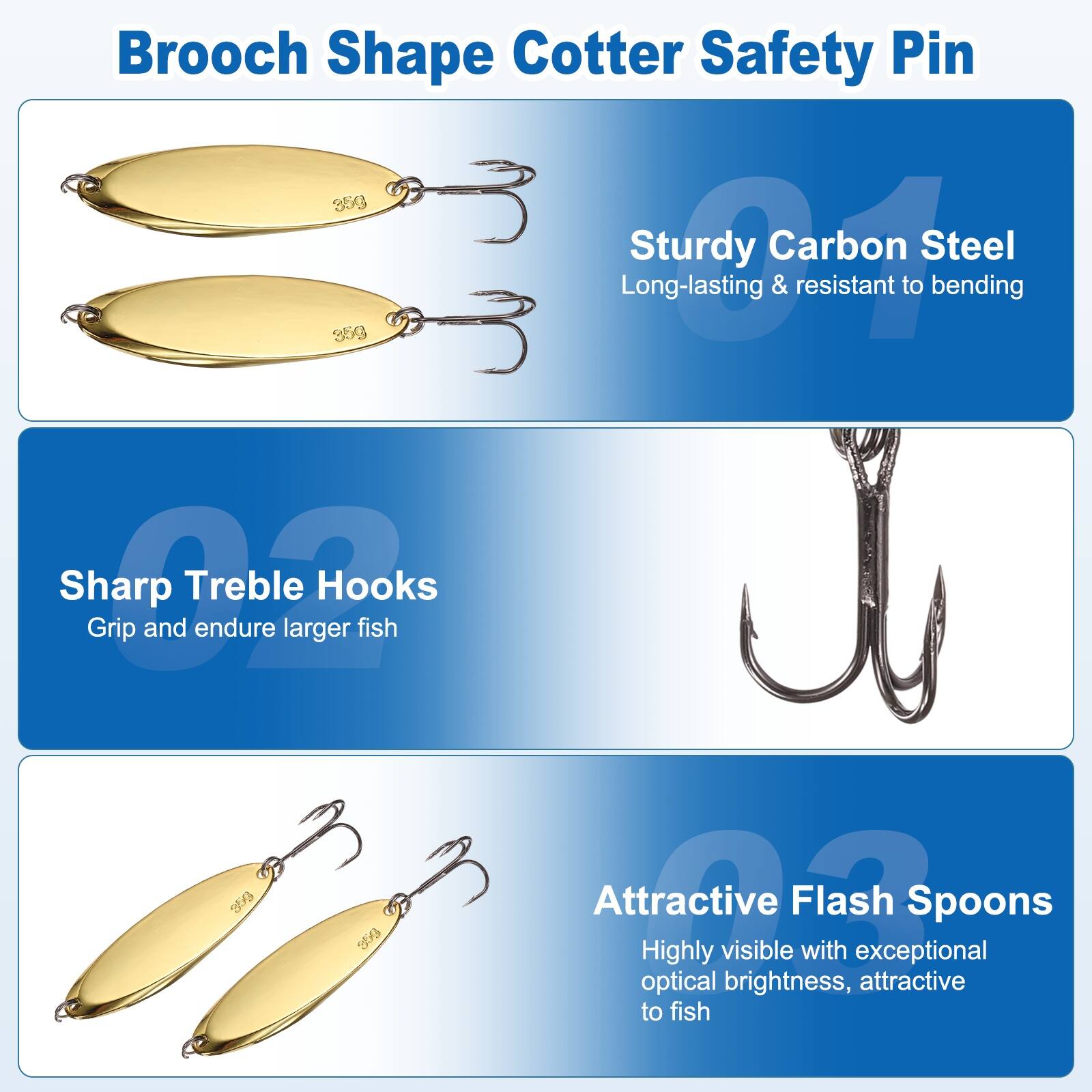Brooch Shape Cotter Safety Pin 353  
Sturdy Carbon Steel  
Long-lasting & resistant to bending  
Sharp Treble Hooks  
Grip and endure larger fish  
Attractive Flash Spoons  
Highly visible with exceptional optical brightness, attractive to fish