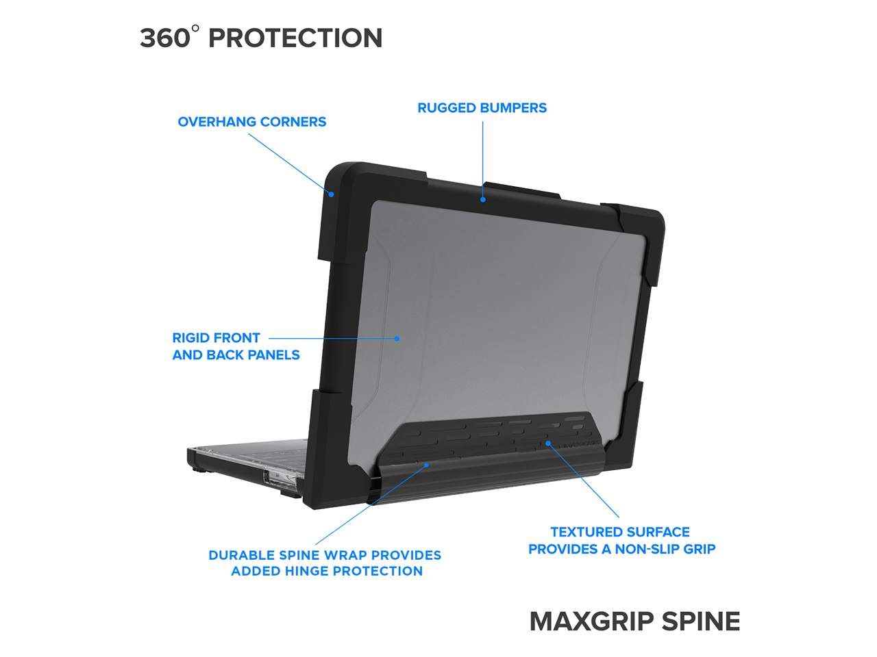 360° PROTECTION

- OVERHANG CORNERS
- RUGGED BUMPERS
- RIGID FRONT AND BACK PANELS
- DURABLE SPINE WRAP PROVIDES ADDED HINGE PROTECTION
- TEXTURED SURFACE PROVIDES A NON-SLIP GRIP

MAXGRIP SPINE