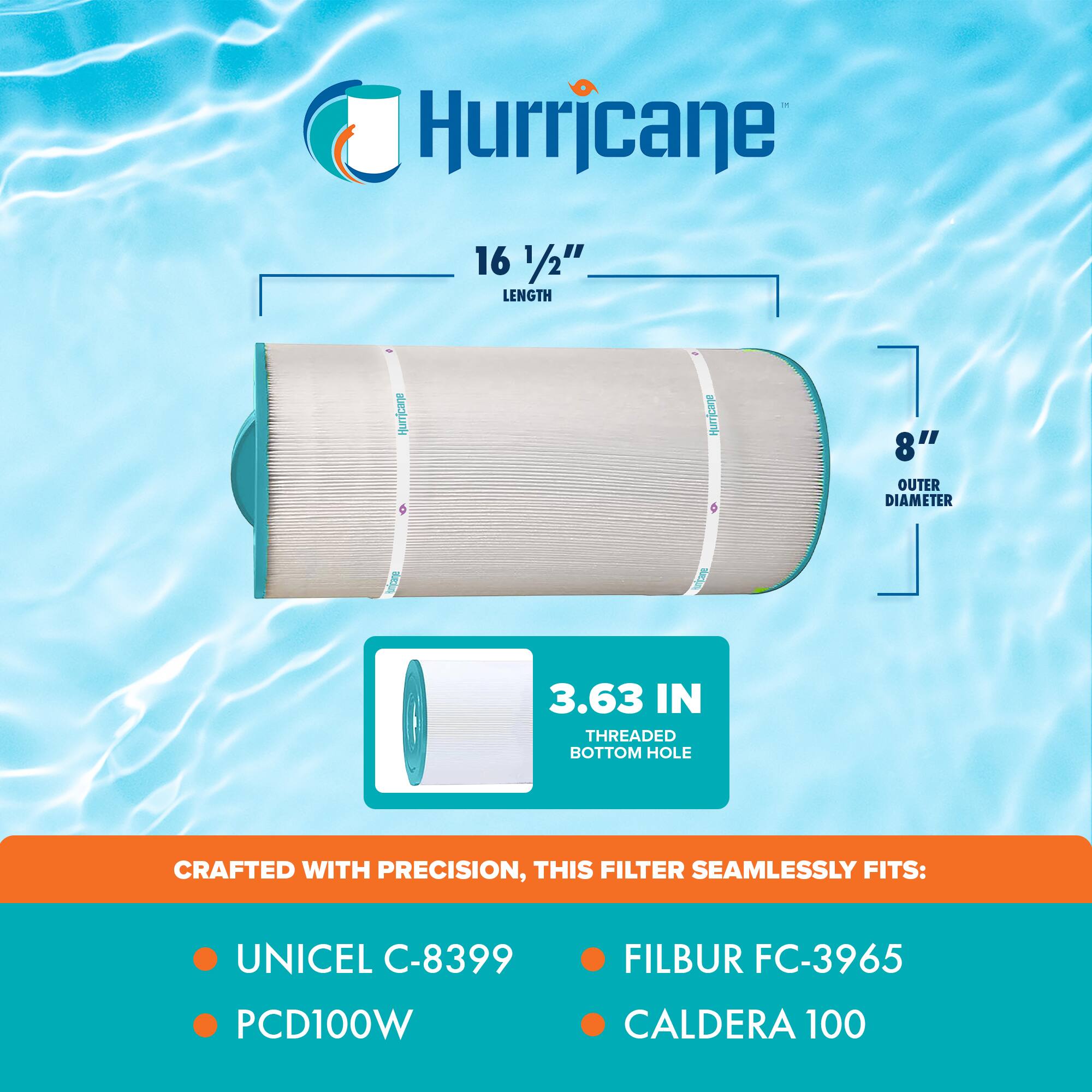 Hurricane 16 1/2" LENGTH  
8" OUTER DIAMETER  
3.63 IN THREADED BOTTOM HOLE  

CRAFTED WITH PRECISION, THIS FILTER SEAMLESSLY FITS:  
- UNICEL C-8399  
- PCD100W  
- FILBUR FC-3965  
- CALDERA 100