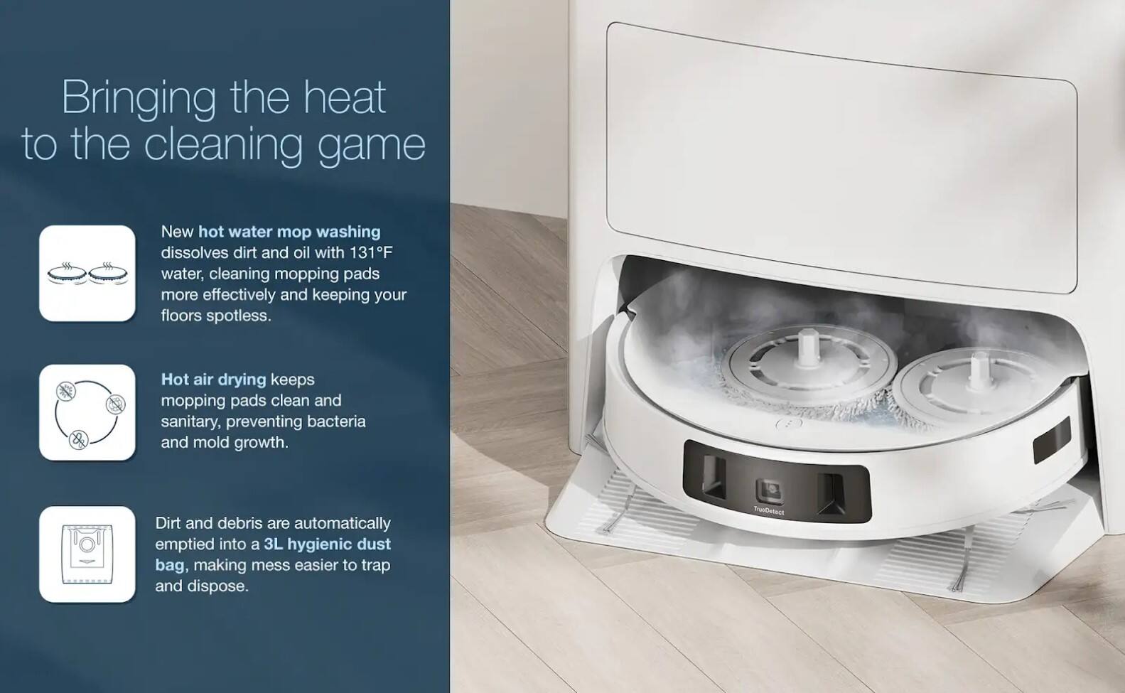 Bringing the heat to the cleaning game

New hot water mop washing dissolves dirt and oil with 131°F water, cleaning mopping pads more effectively and keeping your floors spotless.

Hot air drying keeps mopping pads clean and sanitary, preventing bacteria and mold growth.

Dirt and debris are automatically emptied into a 3L hygienic dust bag, making mess easier to trap and dispose.