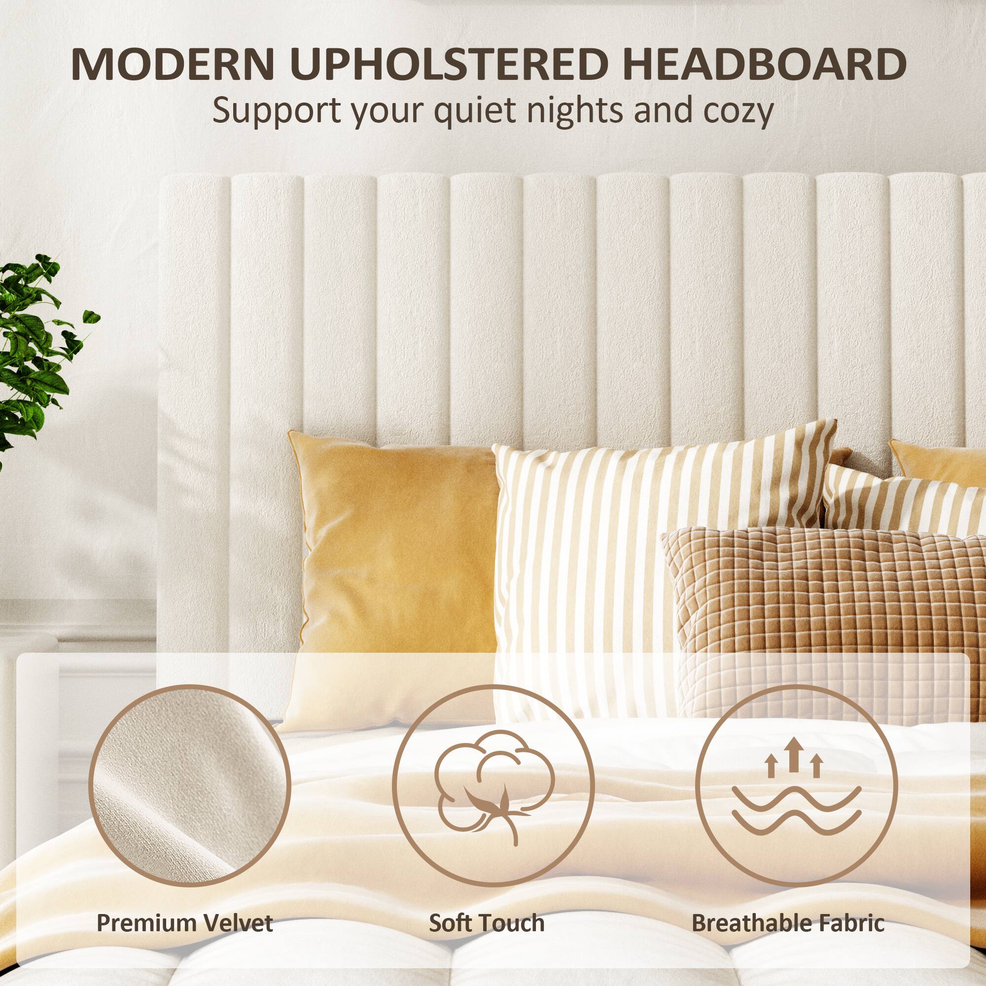 MODERN UPHOLSTERED HEADBOARD  
Support your quiet nights and cozy  

Premium Velvet  
Soft Touch  
Breathable Fabric