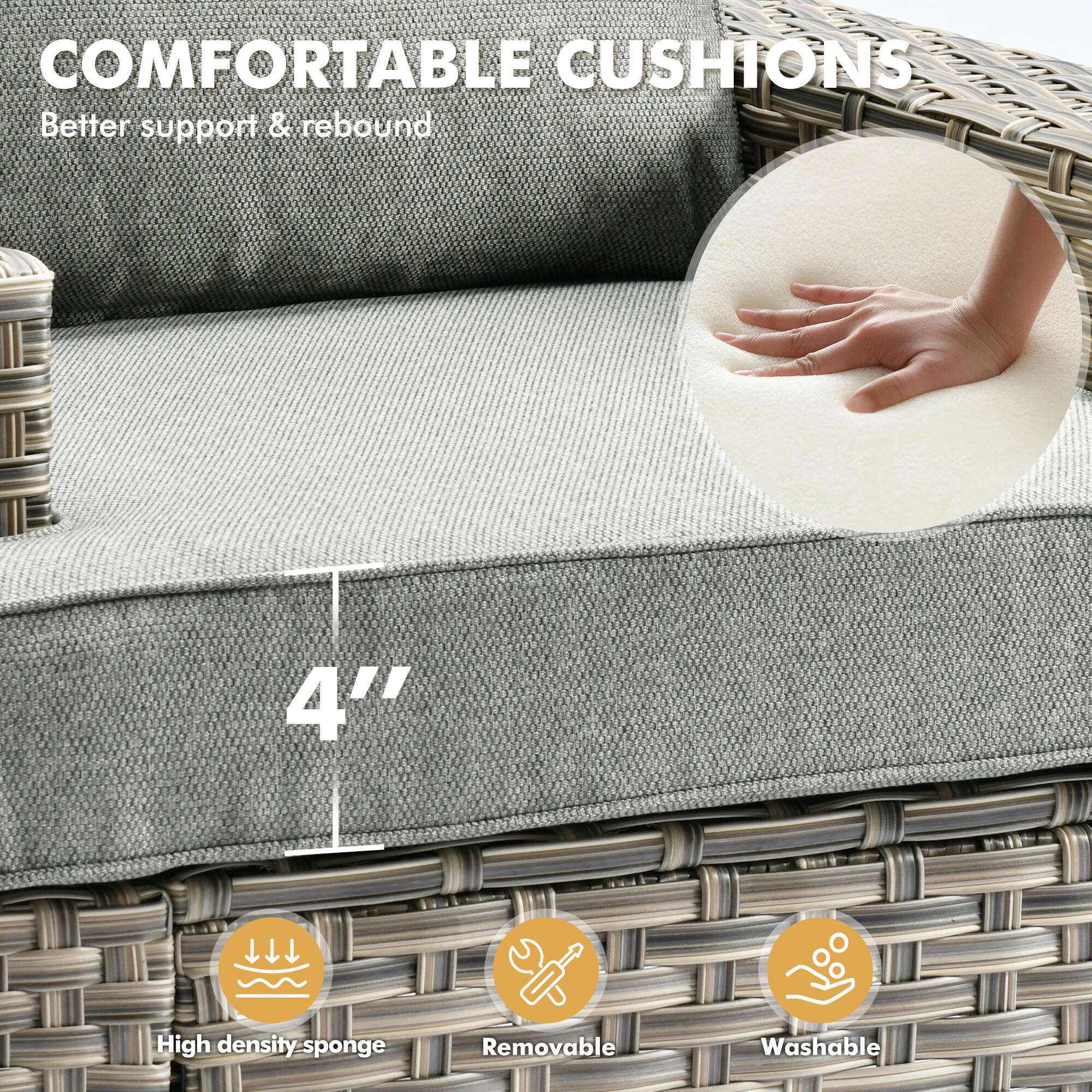 COMFORTABLE CUSHIONS  
Better support & rebound  

4" High density sponge  
Removable  
Washable