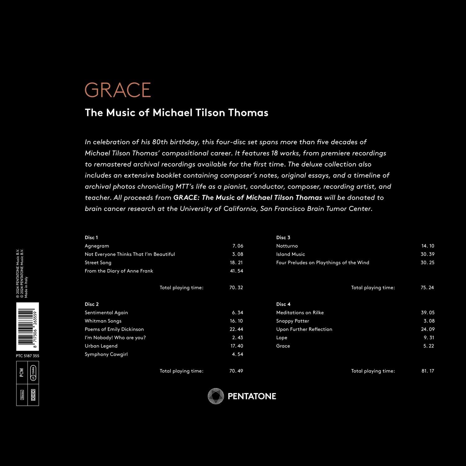 **GRACE**  
The Music of Michael Tilson Thomas

In celebration of his 80th birthday, this four-disc set spans more than five decades of Michael Tilson Thomas' compositional career. It features 18 works, from premiere recordings to remastered archival recordings available for the first time. The deluxe collection also includes an extensive booklet containing composer's notes, original essays, and a timeline of archival photos chronicling MTT's life as a pianist, conductor, composer, recording artist, and teacher. All proceeds from GRACE: The Music of Michael Tilson Thomas will be donated to brain cancer research at the University of California, San Francisco Brain Tumor Center.

---

**Disc 1**  
- Agnegram  
- Not Everyone Thinks That I'm Beautiful  
- Street Song  
- From the Diary of Anne Frank  

Total playing time: 70.06

**Disc 2**  
- Sentimental Again  
- Whitman Songs: Poems of Emily Dickinson  
- I'm Nobody! Who are you?  
- Urban Legend  
- Symphony Cowgirl  

Total playing time: 71.49

**Disc 3**  
- Neturino  
- Island Music  
- Four Preludes