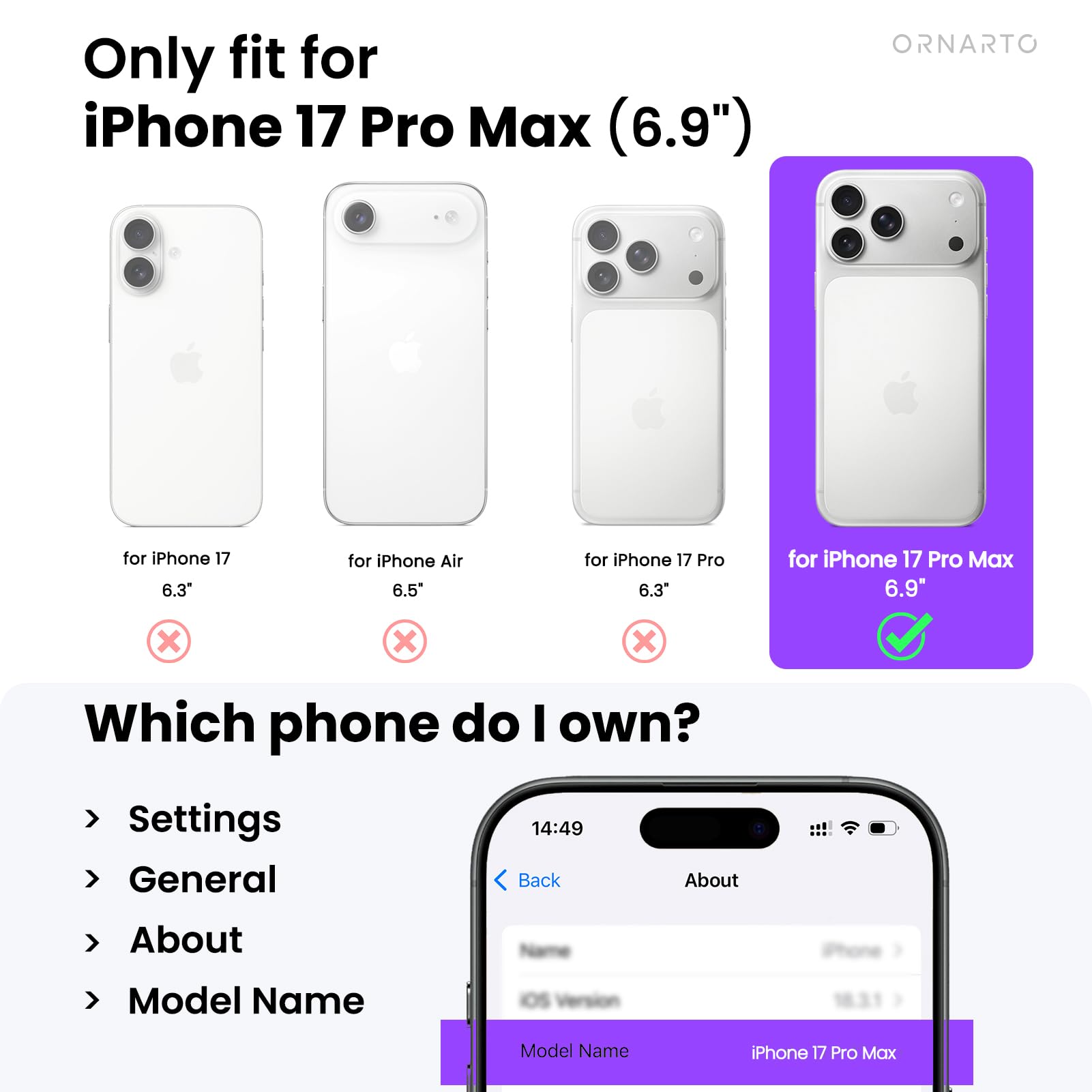 Only fit for iPhone 17 Pro Max (6.9")

- for iPhone 17 6.3" ❌
- for iPhone Air 6.5" ❌
- for iPhone 17 Pro 6.3" ❌
- for iPhone 17 Pro Max 6.9" ✅

Which phone do I own?

Settings
General
About
Model Name

Model Name: iPhone 17 Pro Max