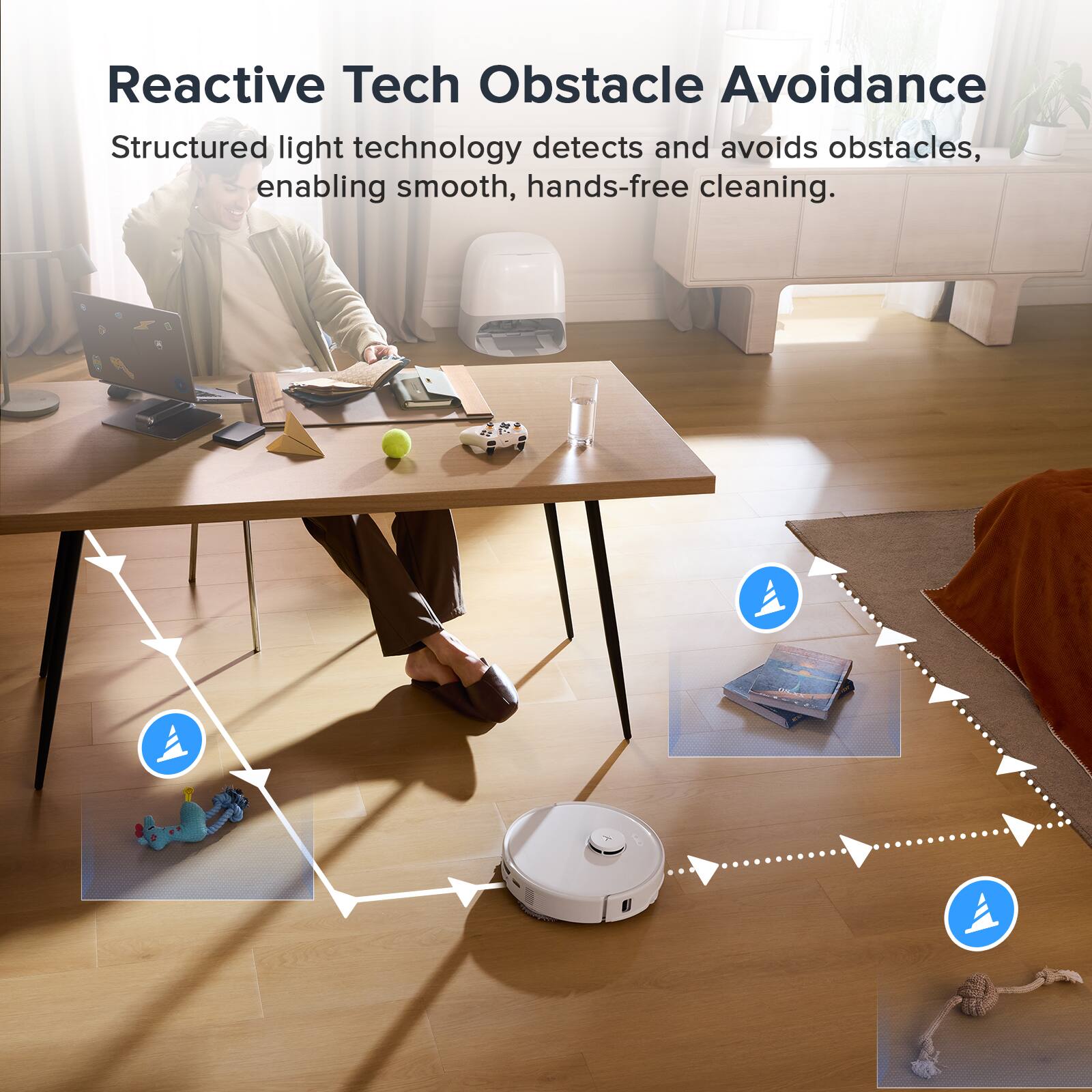 Reactive Tech Obstacle Avoidance  
Structured light technology detects and avoids obstacles, enabling smooth, hands-free cleaning.