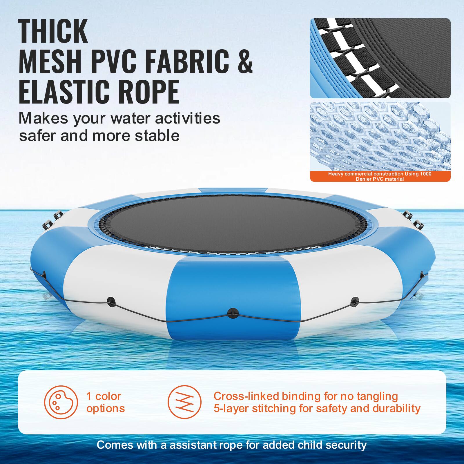 **THICK MESH PVC FABRIC & ELASTIC ROPE**

Makes your water activities safer and more stable.

- Heavy commercial construction using 1000 Denier PVC material.
- 1 color option.
- Cross-linked binding for no tangling.
- 5-layer stitching for safety and durability.
- Comes with an assistant rope for added child security.