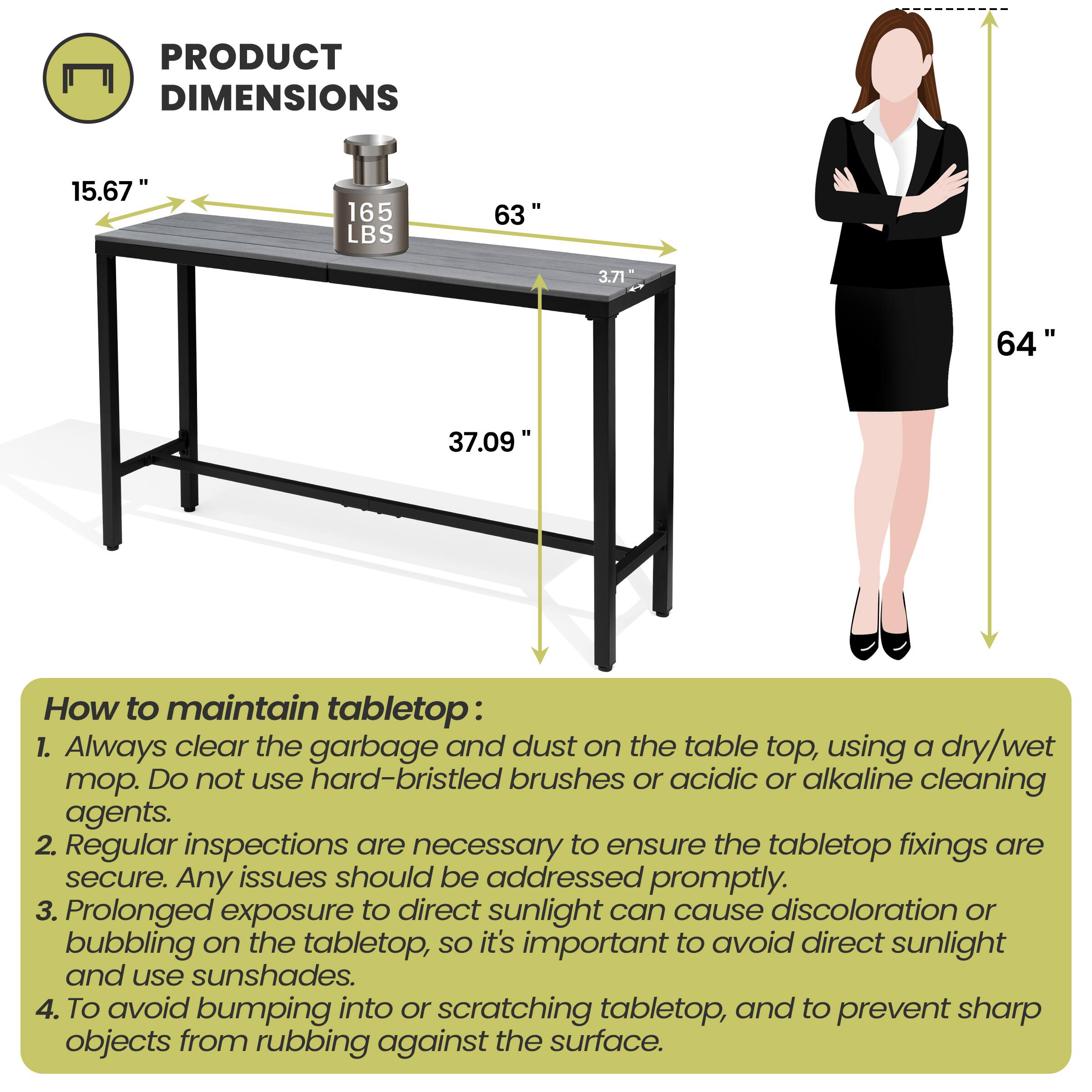 **PRODUCT DIMENSIONS**

- 15.67"
- 165 LBS
- 63"
- 3.71"
- 37.09"
- 64"

**How to maintain tabletop:**

1. Always clear the garbage and dust on the table top, using a dry/wet mop. Do not use hard-bristled brushes or acidic or alkaline cleaning agents.
2. Regular inspections are necessary to ensure the tabletop fixings are secure. Any issues should be addressed promptly.
3. Prolonged exposure to direct sunlight can cause discoloration or bubbling on the tabletop, so it's important to avoid direct sunlight and use sunshades.
4. To avoid bumping into or scratching tabletop, and to prevent sharp objects from rubbing against the surface.