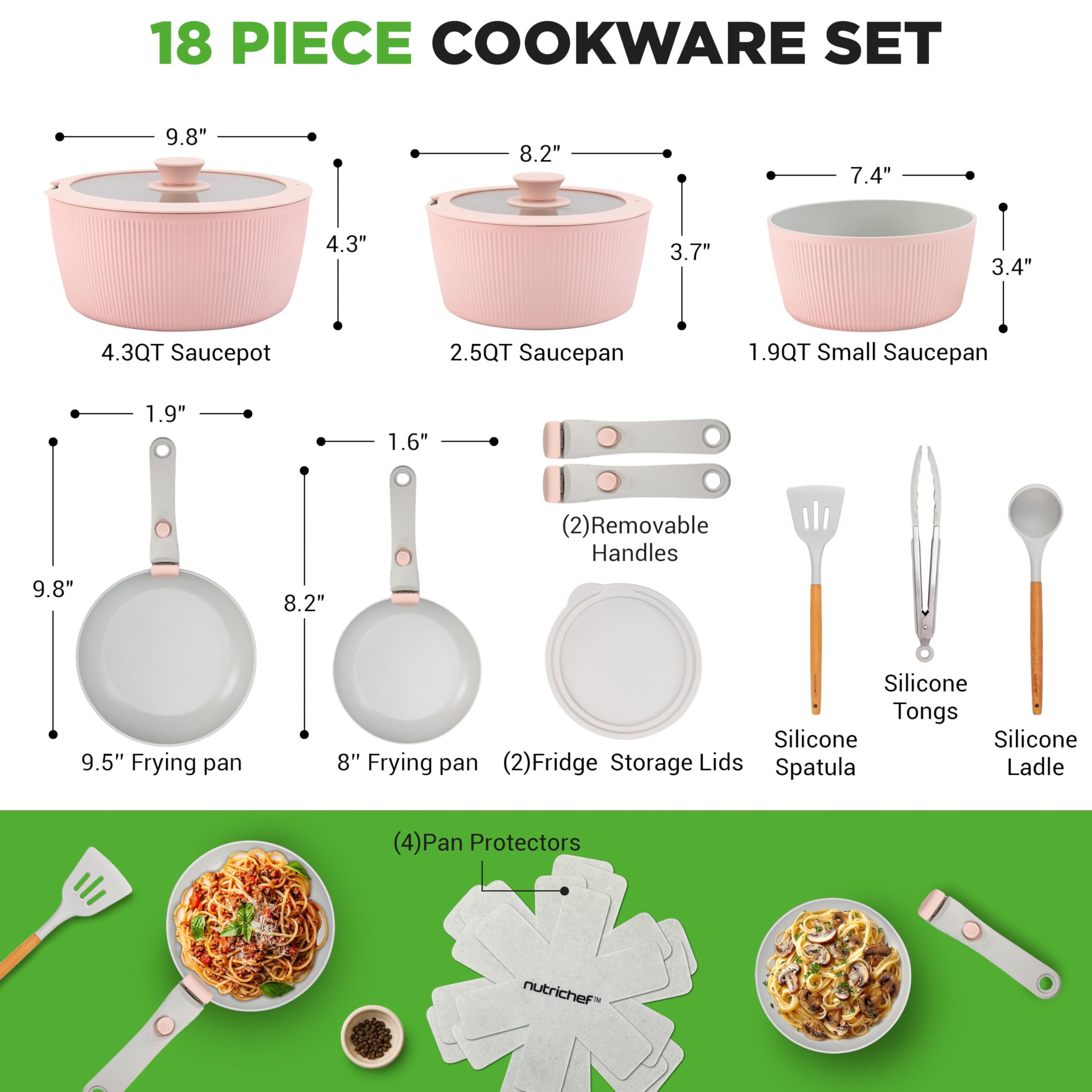 18 PIECE COOKWARE SET

- 4.3QT Saucepot: 9.8" x 4.3"
- 2.5QT Saucepan: 8.2" x 3.7"
- 1.9QT Small Saucepan: 7.4" x 3.4"
- 9.5" Frying pan: 9.8" x 1.9"
- 8" Frying pan: 8.2" x 1.6"
- (2) Removable Handles
- (2) Fridge Storage Lids
- Silicone Tongs
- Silicone Spatula
- Silicone Ladle
- (4) Pan Protectors

nutrichef