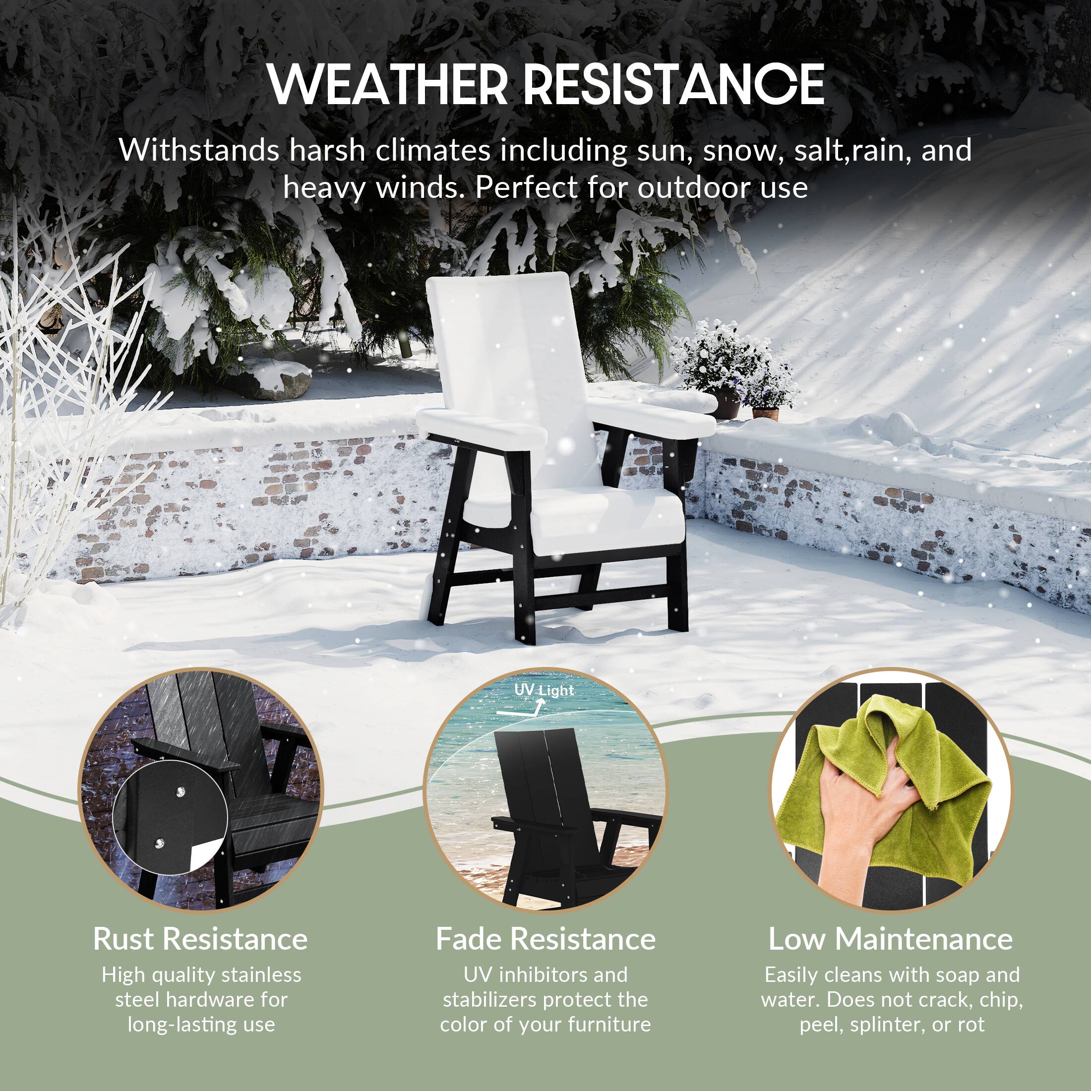 WEATHER RESISTANCE  
Withstands harsh climates including sun, snow, salt, rain, and heavy winds. Perfect for outdoor use.

- Rust Resistance  
  High quality stainless steel hardware for long-lasting use

- Fade Resistance  
  UV inhibitors and stabilizers protect the color of your furniture

- Low Maintenance  
  Easily cleans with soap and water. Does not crack, chip, peel, splinter, or rot
