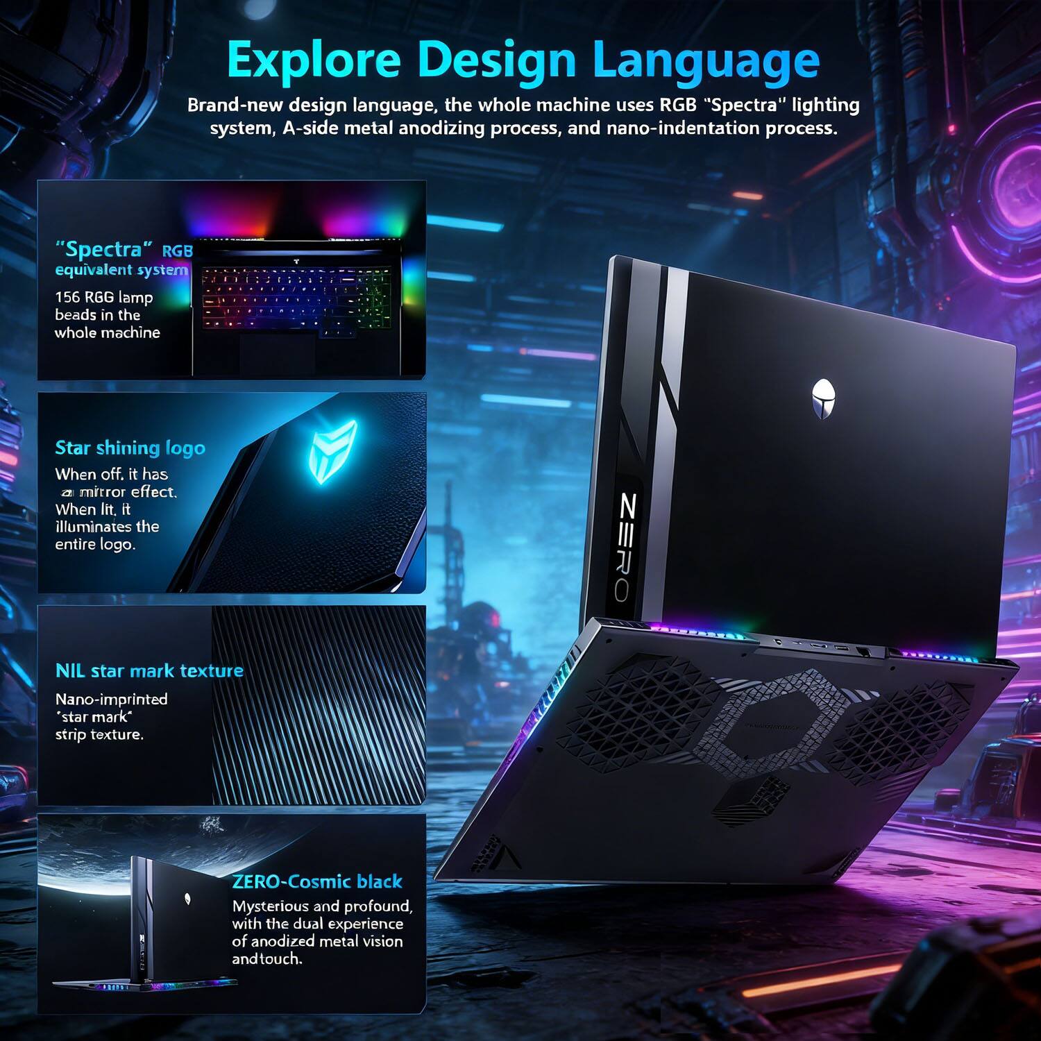 Explore Design Language

Brand-new design language, the whole machine uses RGB "Spectra" lighting system, A-side metal anodizing process, and nano-indentation process.

- **"Spectra" RGB equivalent system**
  156 RGB lamp beads in the whole machine

- **Star shining logo**
  When off, it has a mirror effect. When lit, it illuminates the entire logo.

- **NIL star mark texture**
  Nano-imprinted "star mark" strip texture.

- **ZERO-Cosmic black**
  Mysterious and profound, with the dual experience of anodized metal vision and touch.