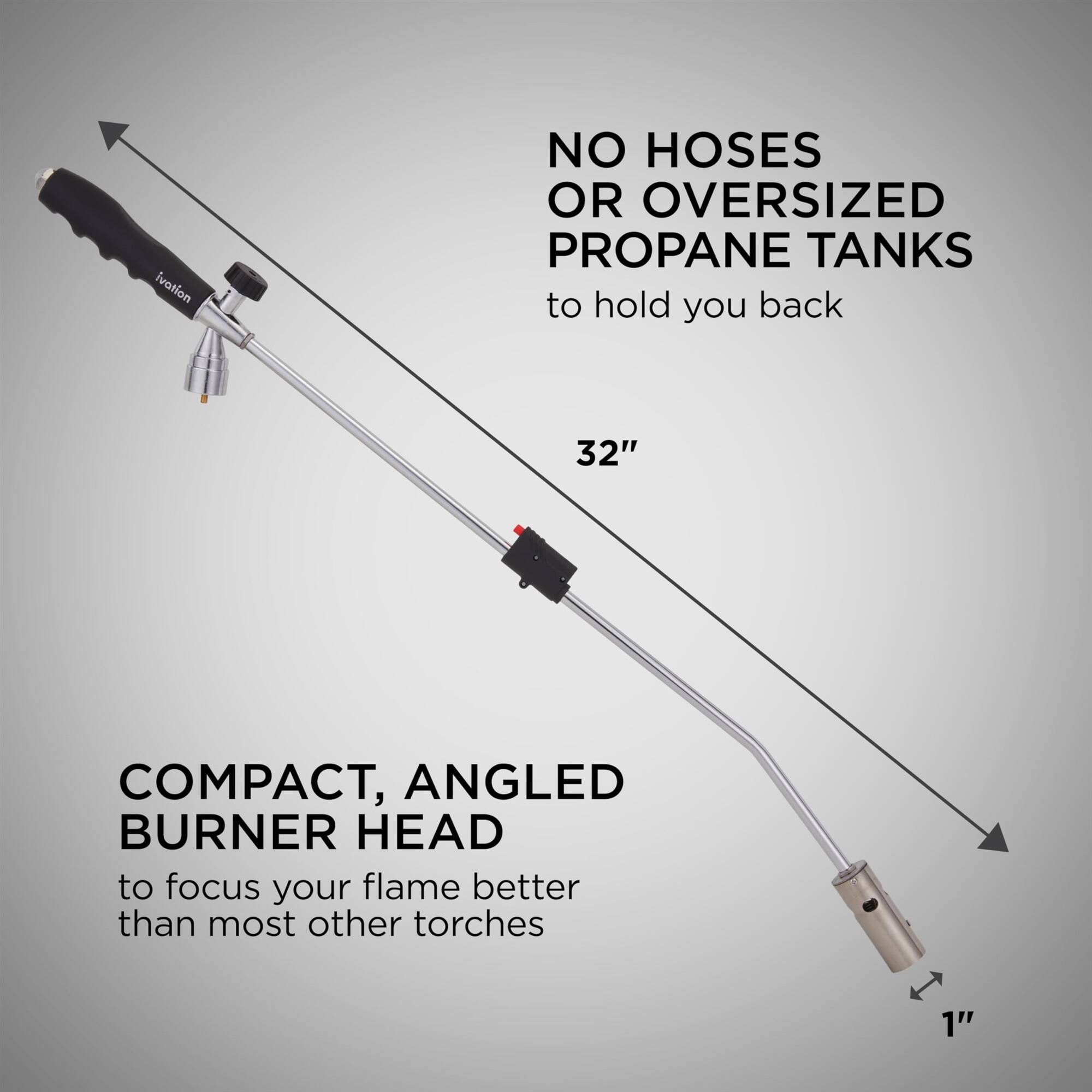 Ivation NO HOSES OR OVERSIZED PROPANE TANKS to hold you back

COMPACT, ANGLED BURNER HEAD to focus your flame better than most other torches

1"