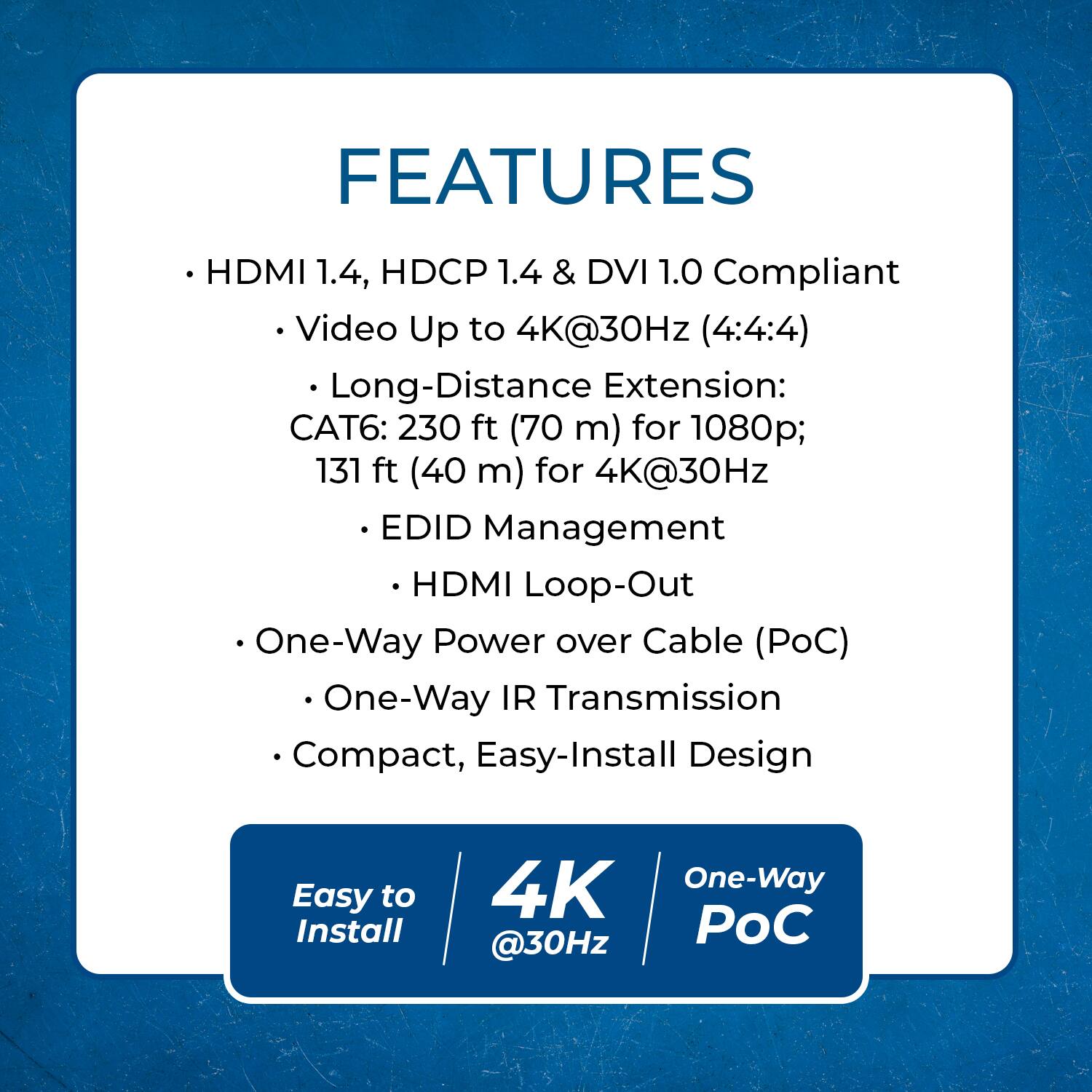 FEATURES

- HDMI 1.4, HDCP 1.4 & DVI 1.0 Compliant
  - Video Up to 4K@30Hz (4:4:4)
- Long-Distance Extension:
  - CAT6: 230 ft (70 m) for 1080p; 131 ft (40 m) for 4K@30Hz
- EDID Management
  - HDMI Loop-Out
- One-Way Power over Cable (PoC)
  - One-Way IR Transmission
- Compact, Easy-Install Design

Easy to Install

4K @30Hz

One-Way PoC