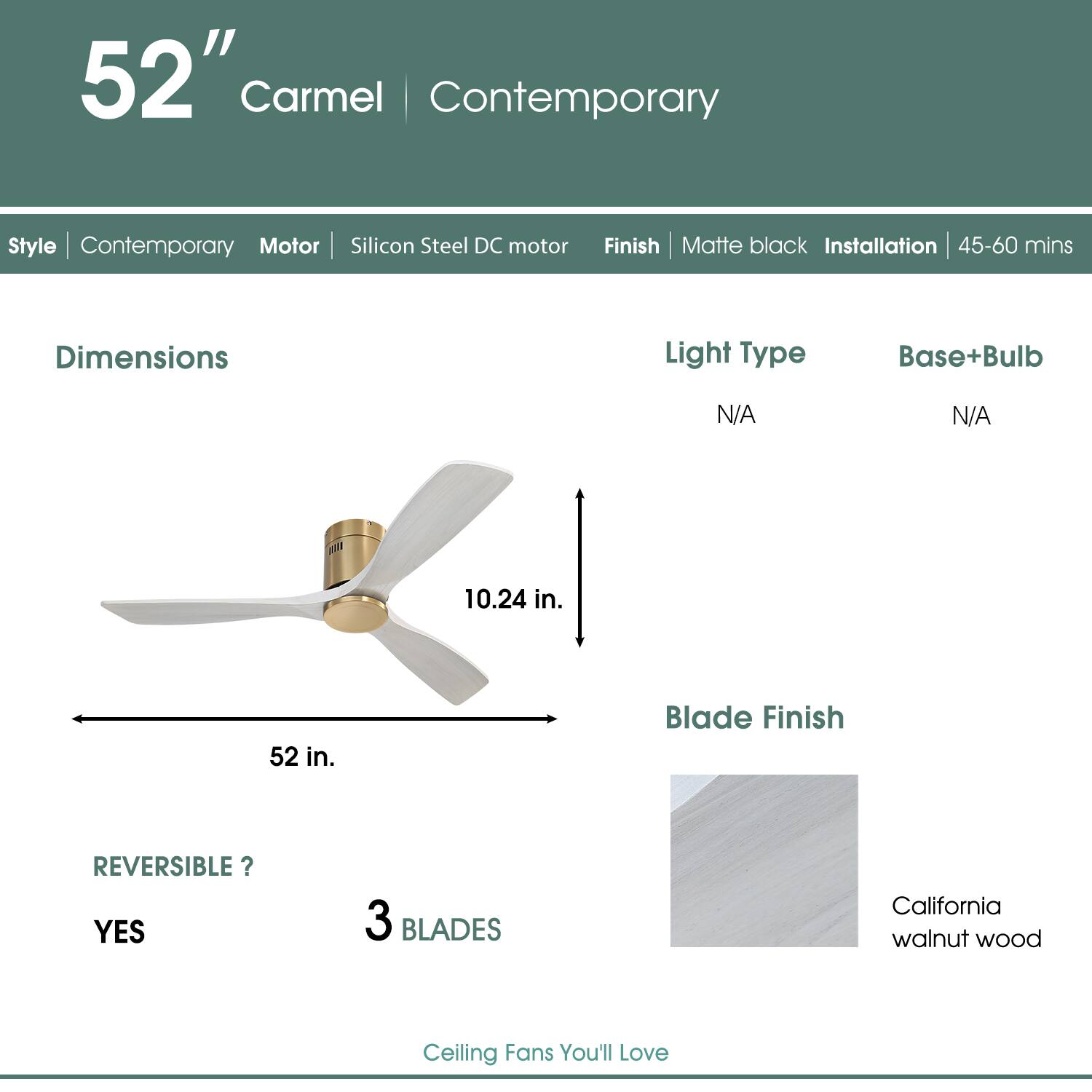 52" Carmel | Contemporary  
Style | Contemporary  
Motor | Silicon Steel DC motor  
Finish | Matte black  
Installation | 45-60 mins  

Dimensions  
52 in.  
10.24 in.  

Light Type | N/A  
Base+Bulb | N/A  

REVERSIBLE? | YES  
3 BLADES  

Blade Finish | California walnut wood  

Ceiling Fans You'll Love