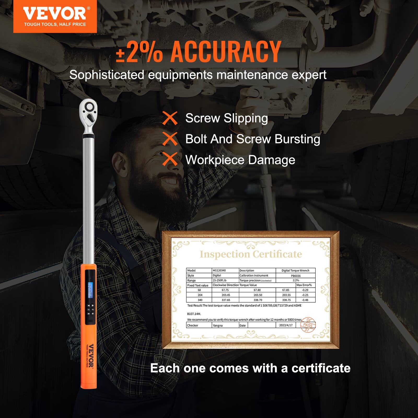 VEVOR  
TOUGH TOOLS, HALF PRICE  

±2% ACCURACY  
Sophisticated equipment maintenance expert  

- Screw Slipping  
- Bolt And Screw Bursting  
- Workpiece Damage  

Inspection Certificate  

Model: H6102040  
Style: Digital Torque Wrench  
Fixed Test Value: 68  
Test Result: 67.8  
Clockwise Direction Torque Value: 67.8  
Max Error Torque Value: 67.45  
Clockwise Direction Torque Value: 201.50  
Max Error Torque Value: 201.55  
Clockwise Direction Torque Value: 201.50  
Max Error Torque Value: 201.55  
Clockwise Direction Torque Value: 201.50  
Max Error Torque Value: 201.55  
Clockwise Direction Torque Value: 201.50  
Max Error Torque Value: 201.55  
Clockwise Direction Torque Value: 201.50  
Max Error Torque Value: 201.55  
Clockwise