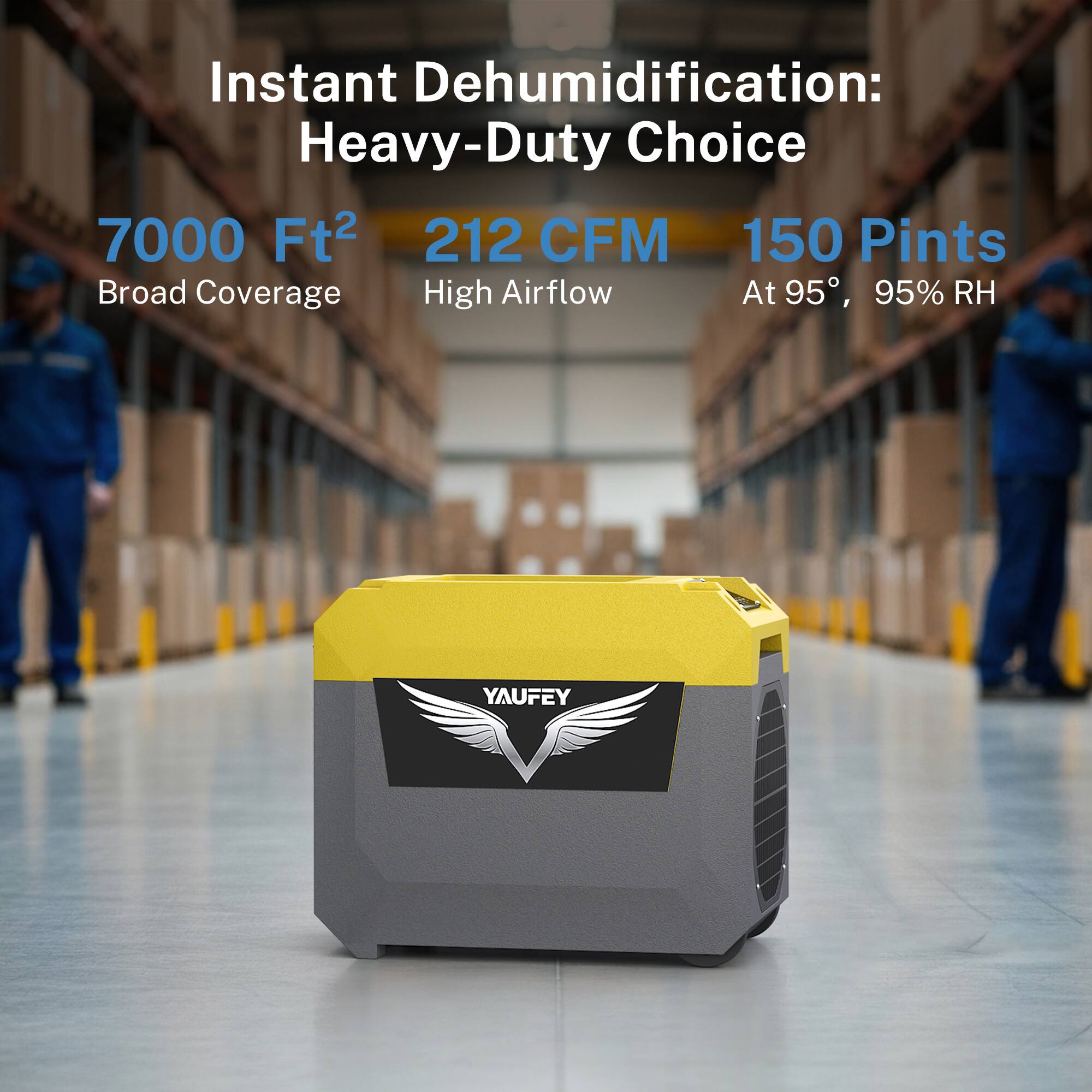 Instant Dehumidification: Heavy-Duty Choice  
7000 Ft²  
212 CFM  
150 Pints  
Broad Coverage  
High Airflow  
At 95°, 95% RH  
YAUFEY