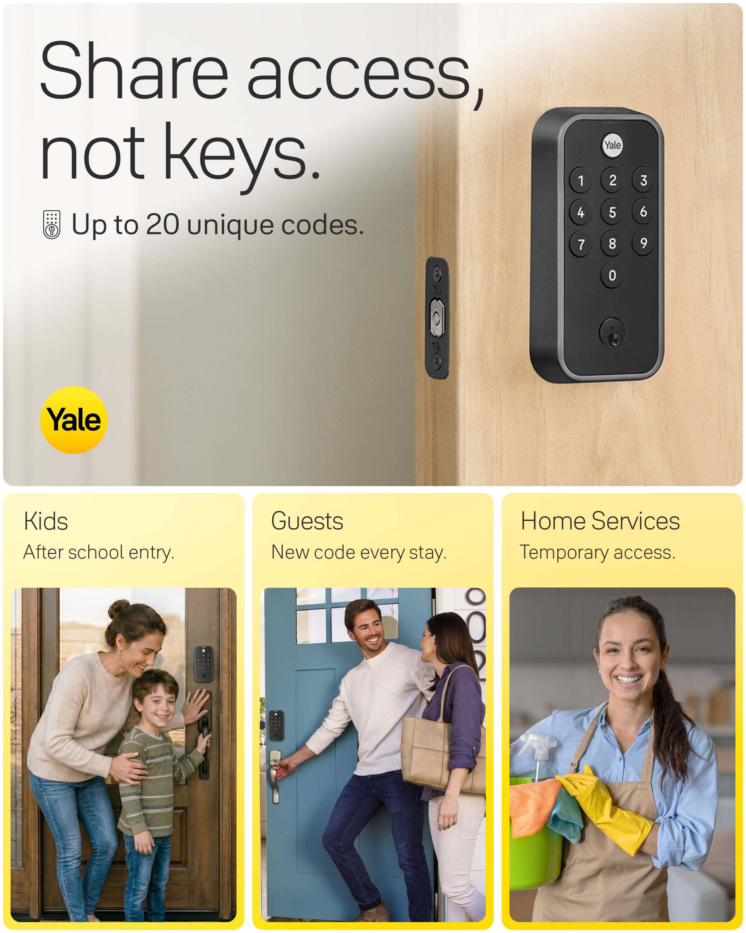 Share access, not keys.  
Up to 20 unique codes.  

1 4 7  
Yale 2 5 8  
3 6 9  
0  

Yale  

Kids  
After school entry.  

Guests  
New code every stay.  

Home Services  
Temporary access.