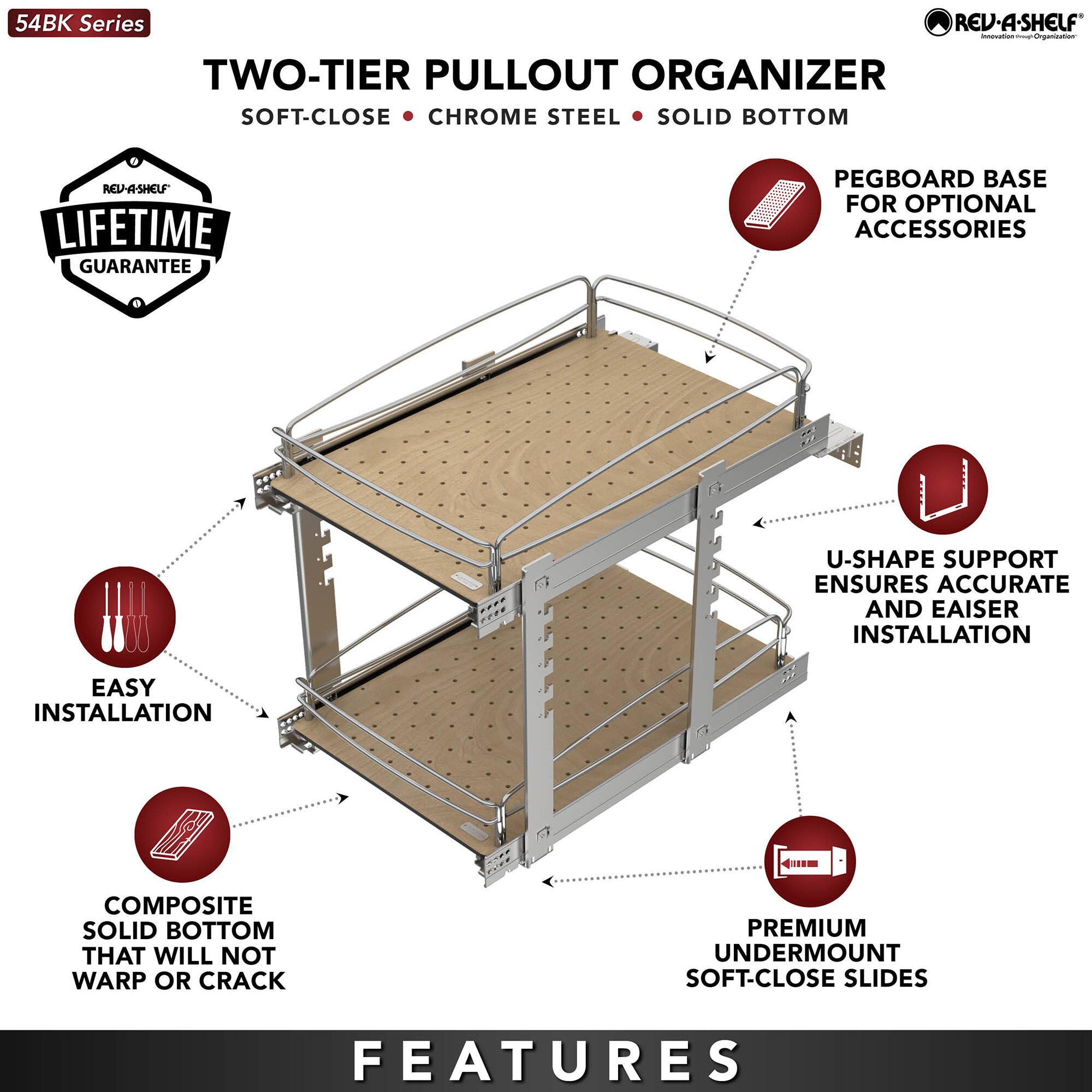 54BK Series

TWO-TIER PULLOUT ORGANIZER  
SOFT-CLOSE • CHROME STEEL • SOLID BOTTOM

LIFETIME GUARANTEE

PEGBOARD BASE FOR OPTIONAL ACCESSORIES

EASY INSTALLATION

COMPOSITE SOLID BOTTOM THAT WILL NOT WARP OR CRACK

U-SHAPE SUPPORT ENSURES ACCURATE AND EASIER INSTALLATION

PREMIUM UNDERMOUNT SOFT-CLOSE SLIDES

FEATURES