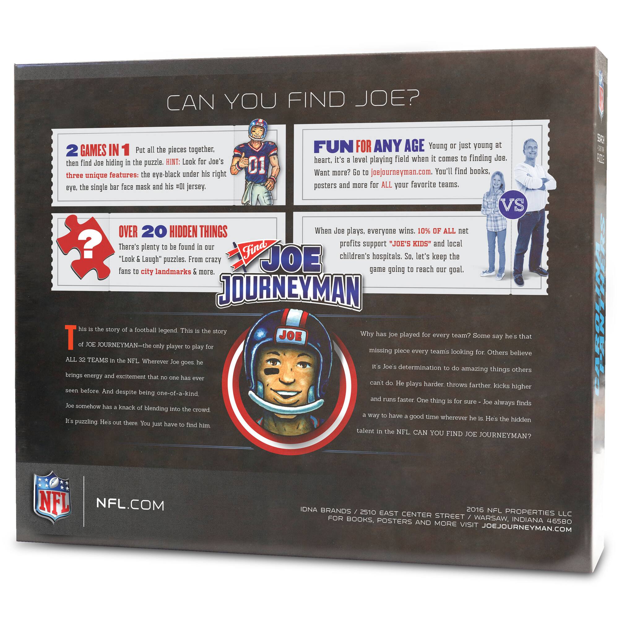 **CAN YOU FIND JOE?**

**2 GAMES IN 1**  
Put all the pieces together, then find Joe hiding in the puzzle. HINT: Look for Joe's three unique features: the eye-black under his right eye, the single bar face mask and his '01' jersey.

**OVER 20 HIDDEN THINGS**  
There's plenty to be found in our "Look & Laugh" puzzles. From crazy fans to city landmarks & more.

**FUN FOR ANY AGE**  
Young or just young at heart, it's a level playing field when it comes to finding Joe. Want more? Go to joejourneymen.com. You'll find books, posters and more for ALL your favorite teams.

**When Joe plays, everyone wins. 10% of ALL net profits support "JOE'S KIDS" and local children's hospitals. So, let's keep the game going to reach our goal.**

**This is the story of football legend. This is the story of JOE JOURNEYMAN—the only player to play for ALL 32 TEAMS in the NFL. Wherever Joe goes he brings energy and excellence that no one has ever seen before. And despite being one-of-a-kind,