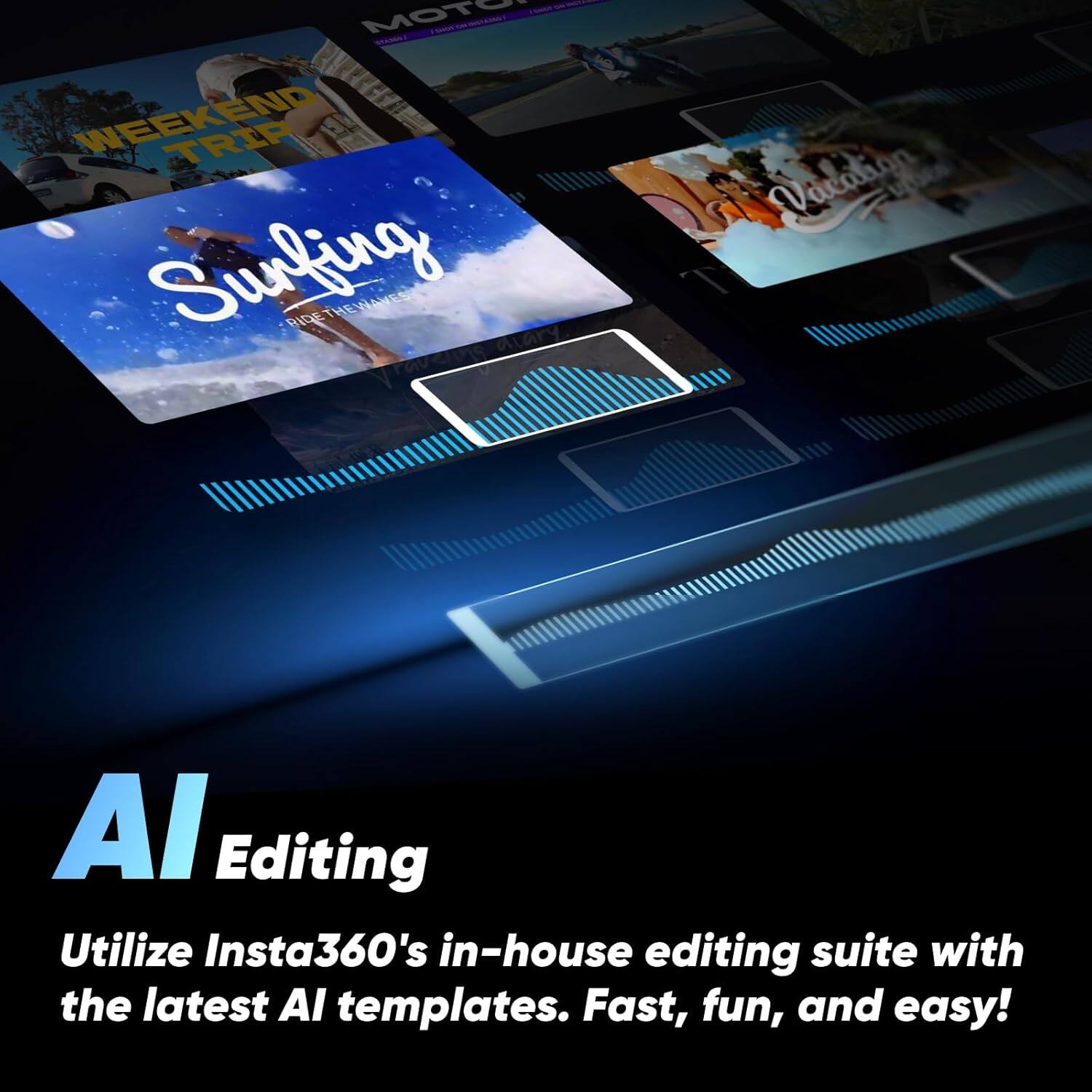 AI Editing  
Utilize Insta360's in-house editing suite with the latest AI templates. Fast, fun, and easy!  

Weekend Trip  
Surfing  
Ride the Waves  
Vacation