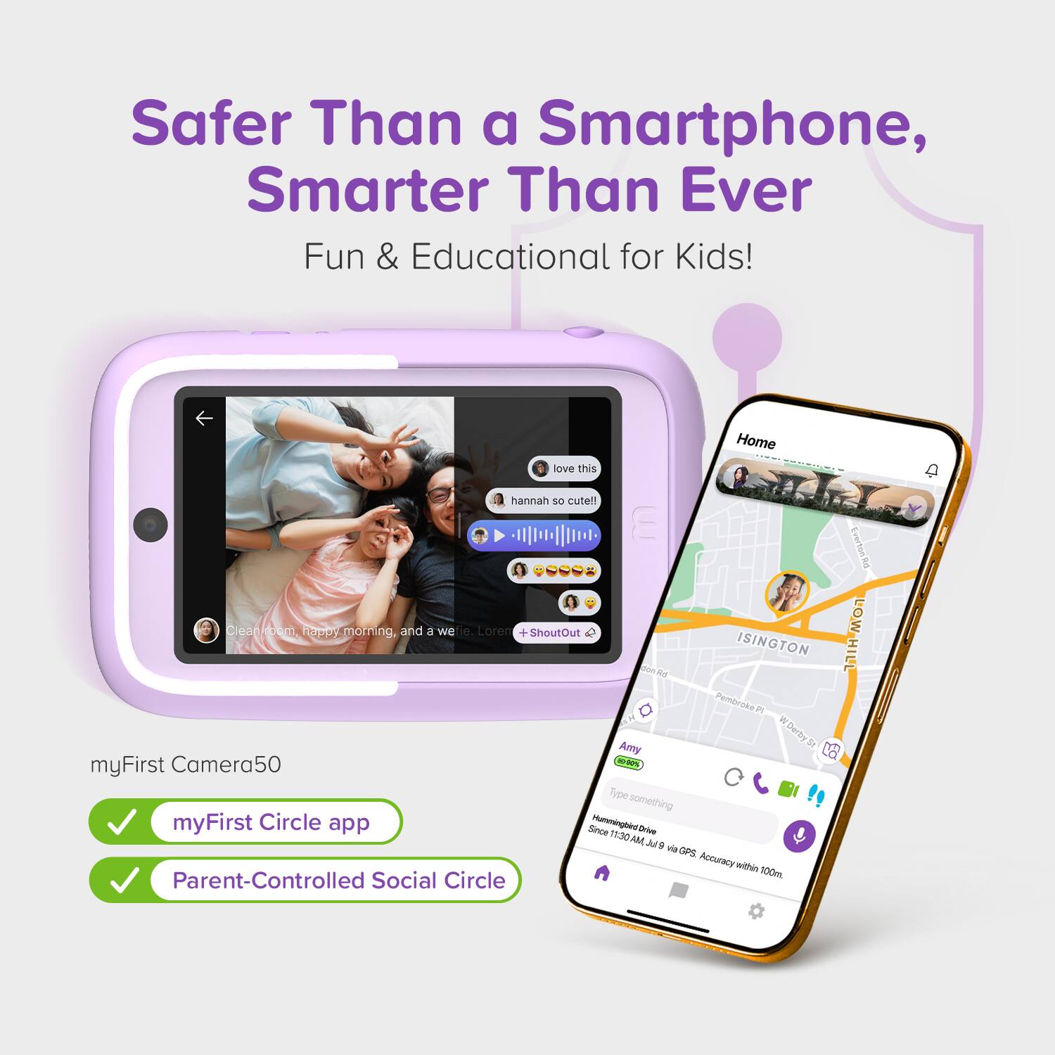 Safer Than a Smartphone, Smarter Than Ever  
Fun & Educational for Kids!

- love this  
  Hannah so cute!

- Clean home, happy morning, and a wowie. Loren

- myFirst Camera50

- myFirst Circle app

- Parent-Controlled Social Circle

- ShoutOut

- Amy  
  Type something  
  Since 11:30 AM via GPS. Accuracy within 100m.