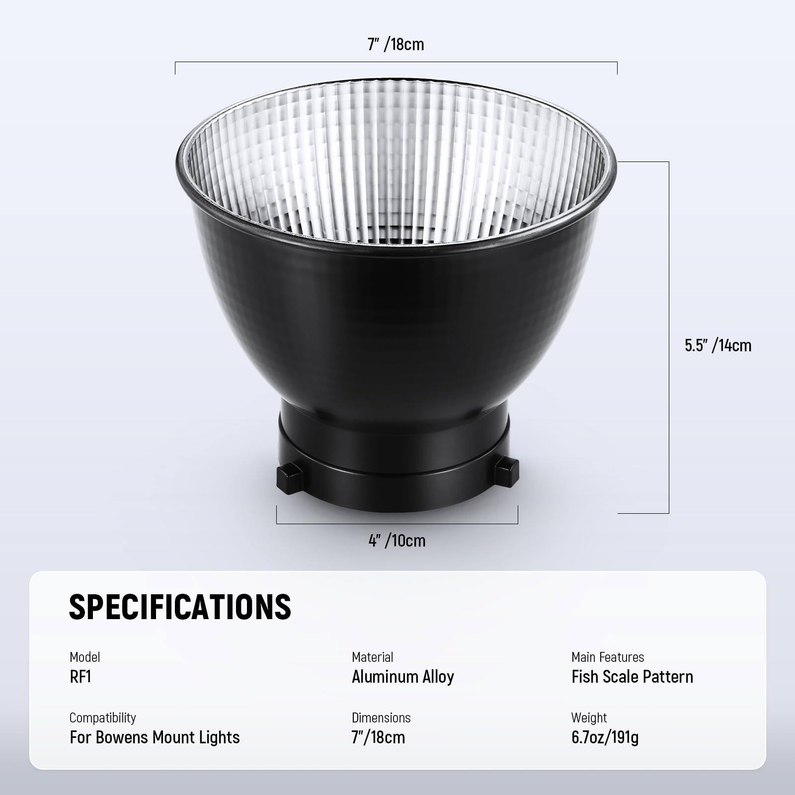 7" /18cm  
5.5" /14cm  
4" /10cm  

SPECIFICATIONS  
Model: RF1  
Material: Aluminum Alloy  
Main Features: Fish Scale Pattern  
Compatibility: For Bowens Mount Lights  
Dimensions: 7" /18cm  
Weight: 6.7oz /191g