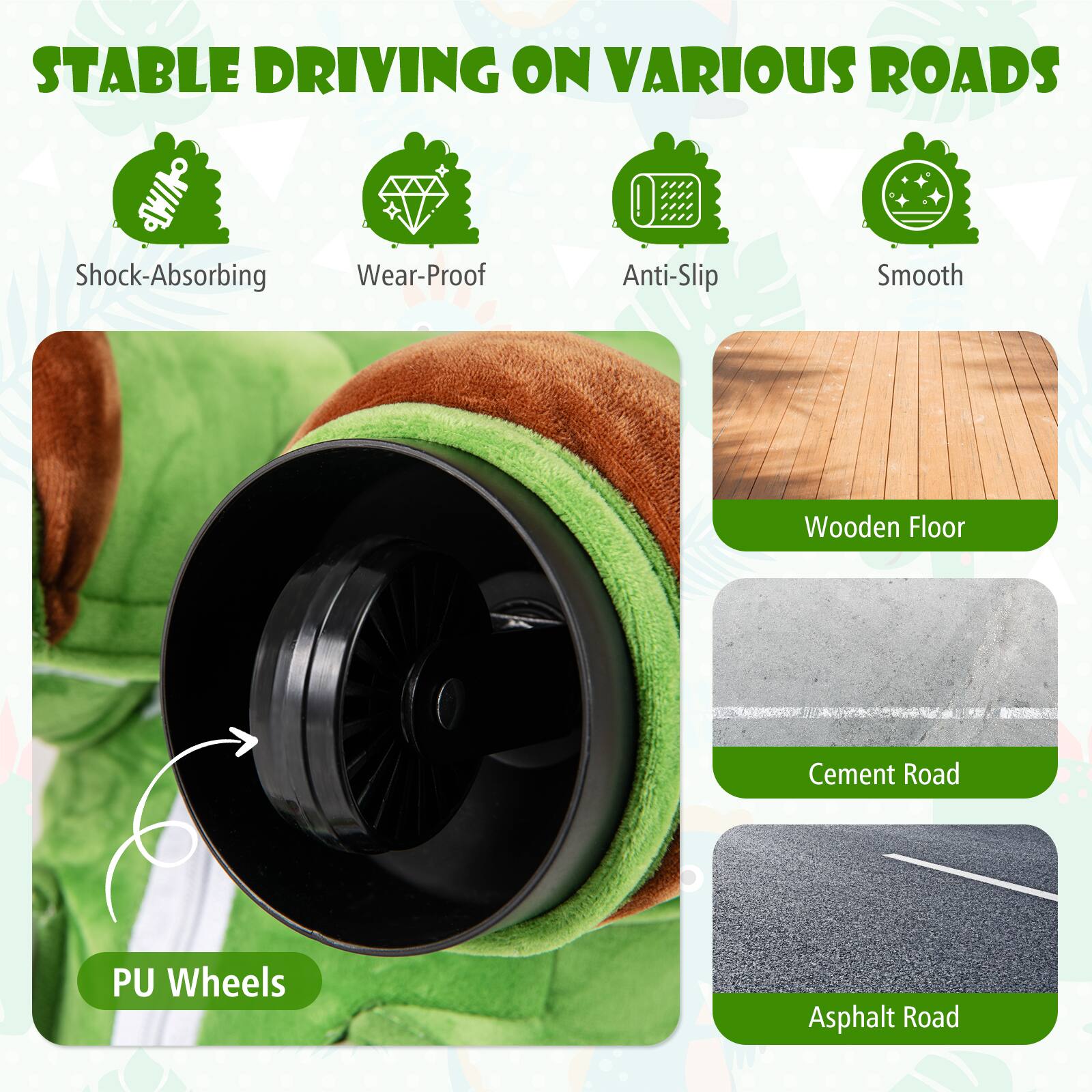 STABLE DRIVING ON VARIOUS ROADS

- Shock-Absorbing
- Wear-Proof
- Anti-Slip
- Smooth

PU Wheels

- Wooden Floor
- Cement Road
- Asphalt Road