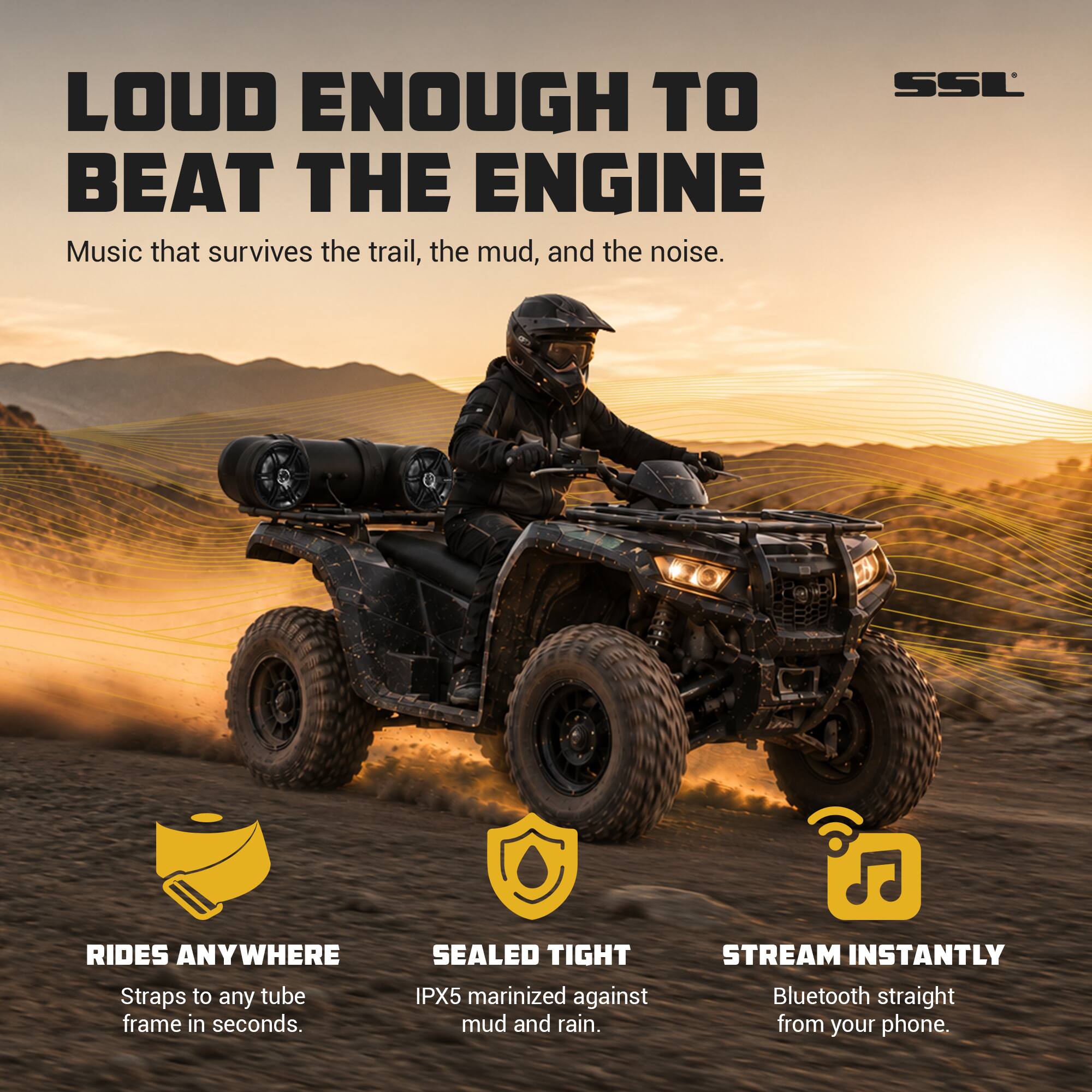 LOUD ENOUGH TO BEAT THE ENGINE  
Music that survives the trail, the mud, and the noise.

SSL

RIDES ANYWHERE  
Straps to any tube frame in seconds.

SEALED TIGHT  
IPX5 marinized against mud and rain.

STREAM INSTANTLY  
Bluetooth straight from your phone.