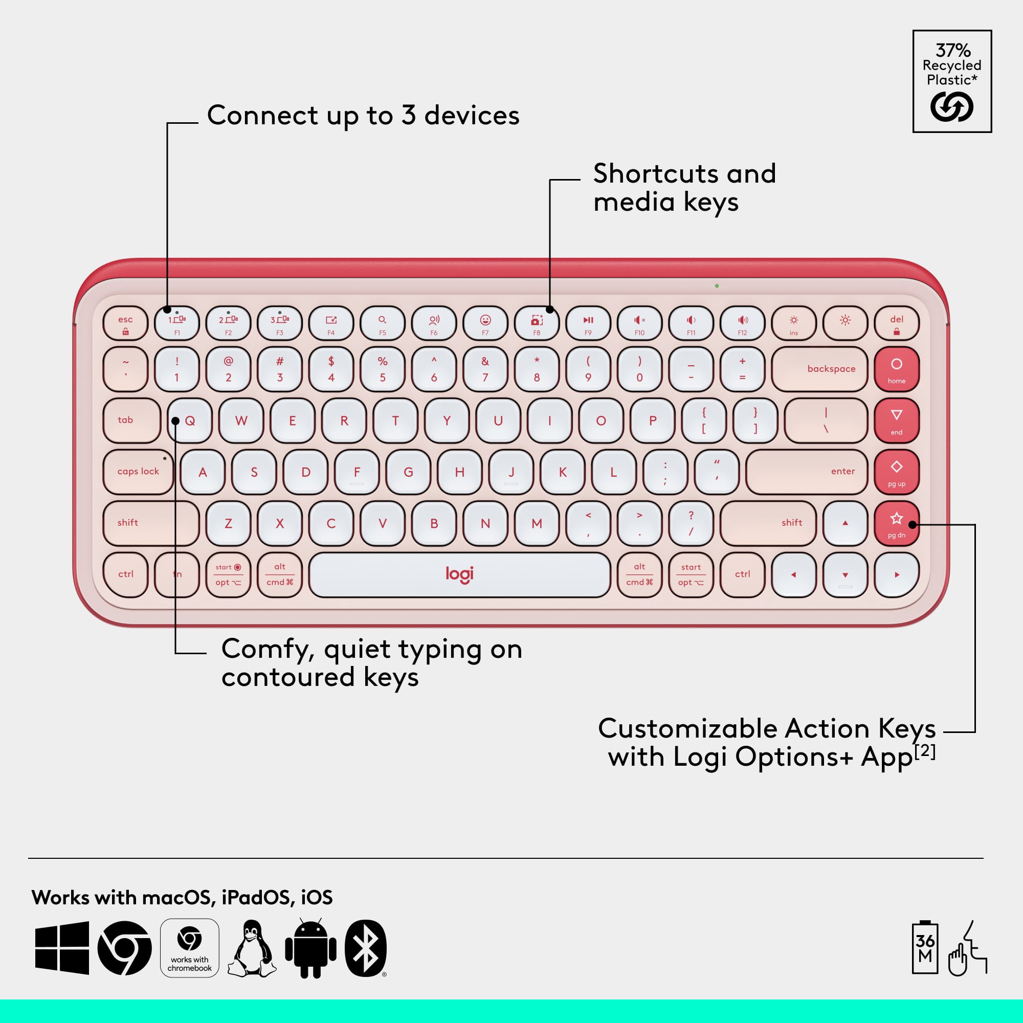 Connect up to 3 devices. Shortcuts and media keys. Customizable action keys with Logi Options+ App. Comfy, quiet typing on contoured keys. Works with macOS, iPadOS, iOS.