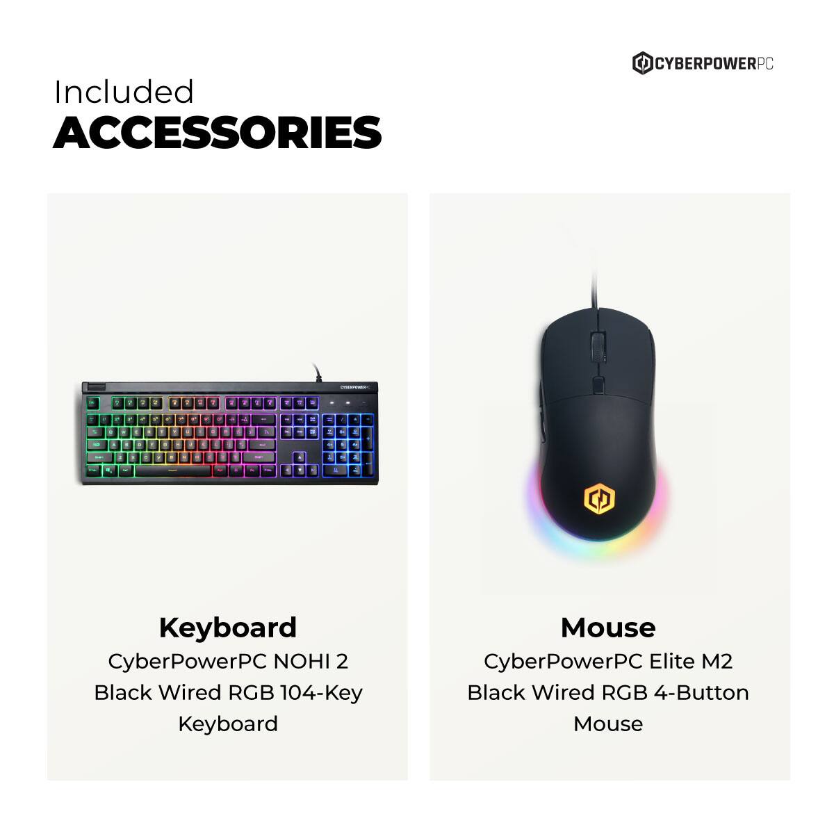Included Accessories

Keyboard  
CyberPowerPC NOHI 2  
Black Wired RGB 104-Key Keyboard

Mouse  
CyberPowerPC Elite M2  
Black Wired RGB 4-Button Mouse