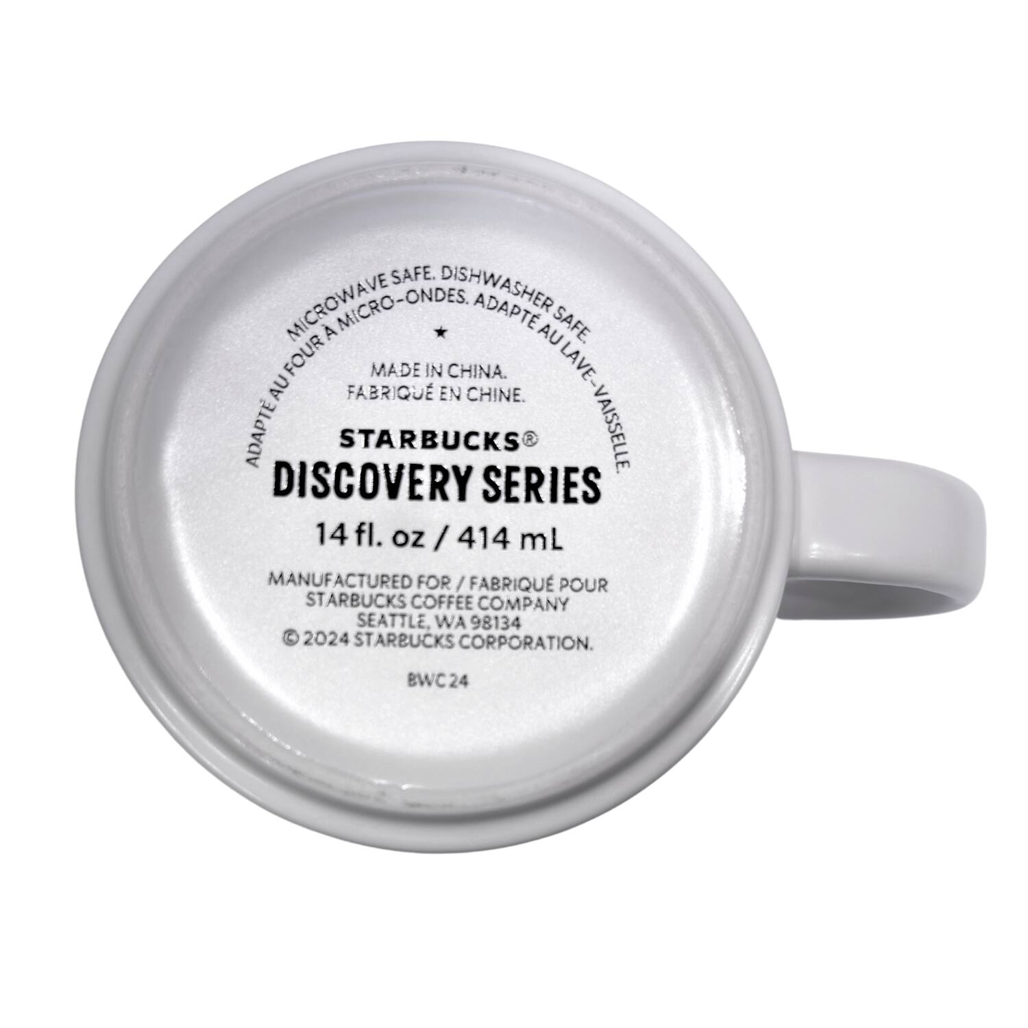 MICROWAVE SAFE. DISHWASHER SAFE.  
MICRO-ONDES. ADAPTE AU FOUR. LAVE-VAISSELLE.  
MADE IN CHINA.  
FABRIQUÉ EN CHINE.  

STARBUCKS  
DISCOVERY SERIES  

14 fl. oz / 414 mL  

MANUFACTURED FOR / FABRIQUÉ POUR  
STARBUCKS COFFEE COMPANY  
SEATTLE, WA 98134  

© 2024 STARBUCKS CORPORATION.  
BWC 24