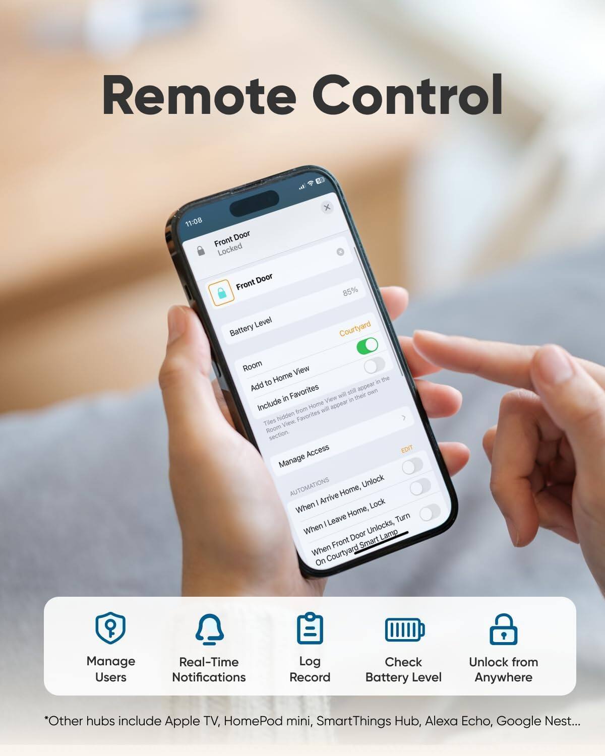 Remote Control

11:08 Front Door Locked Front Door
85%
Level Courtyard Battery Room View to Home in the Add Favorites still appear own in View will in their Include from Home will appear Tiles hidden View. Favorites Room section. Access EDIT Manage AUTOMATIONS Unlock Arrive Home, When Lock Home, Turn I Leave Unlocks, When Door Lamp Front Smart When Courtyard On

Manage Users
Real-Time Notifications
Log Record
Check Battery Level
Unlock from Anywhere

*Other hubs include Apple TV, HomePod mini, SmartThings Hub, Alexa Echo, Google Nest...