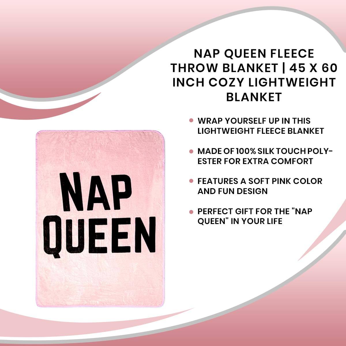 NAP QUEEN FLEECE THROW BLANKET | 45 X 60 INCH COZY LIGHTWEIGHT BLANKET

- WRAP YOURSELF UP IN THIS LIGHTWEIGHT FLEECE BLANKET
- MADE OF 100% SILK TOUCH POLY-ESTER FOR EXTRA COMFORT
- FEATURES A SOFT PINK COLOR AND FUN DESIGN
- PERFECT GIFT FOR THE "NAP QUEEN" IN YOUR LIFE