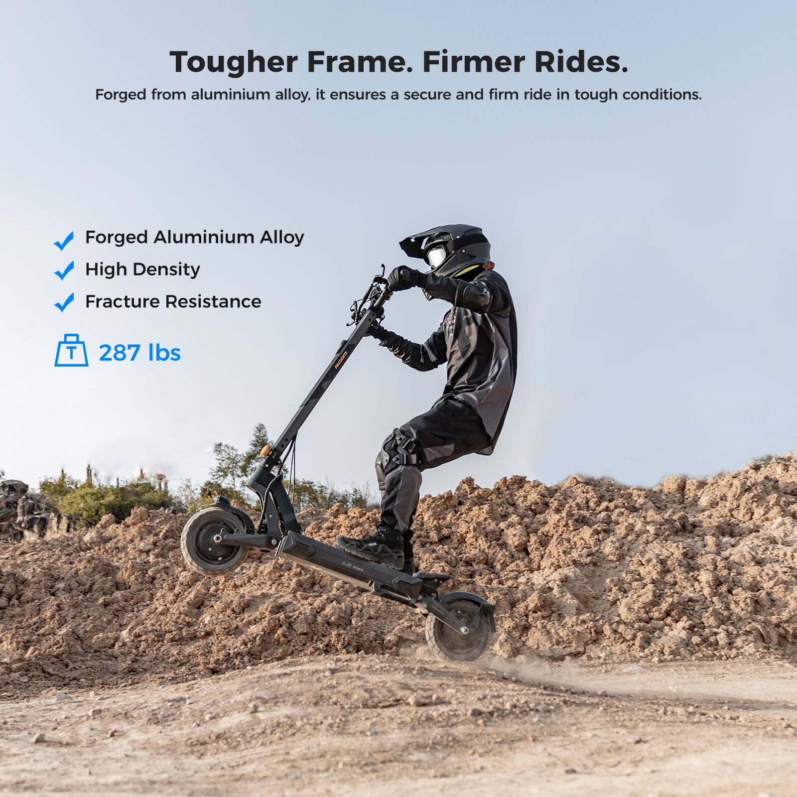 Tougher Frame. Firmer Rides.

Forged from aluminium alloy, it ensures a secure and firm ride in tough conditions.

- Forged Aluminium Alloy
- High Density
- Fracture Resistance

287 lbs
