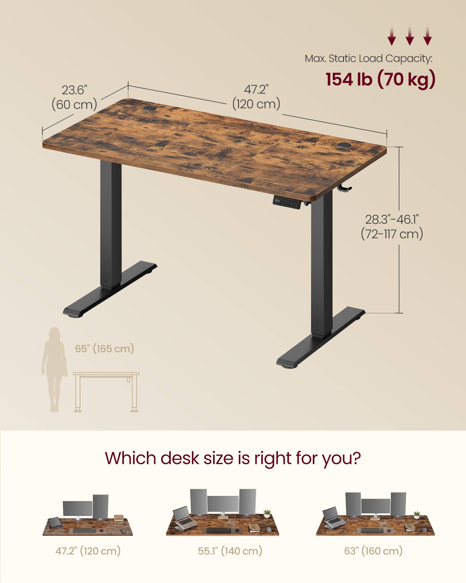 23.6" (60 cm)  
47.2" (120 cm)  
Max. Static Load Capacity: 154 lb (70 kg)  
28.3-46.1" (72-117 cm)  
65" (165 cm)  

Which desk size is right for you?  
47.2" (120 cm)  
55.1" (140 cm)  
63" (160 cm)