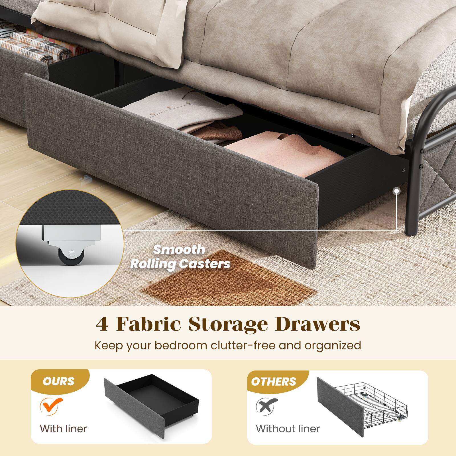 Smooth Rolling Casters  
4 Fabric Storage Drawers  
Keep your bedroom clutter-free and organized  

OURS  
With liner  

OTHERS  
Without liner