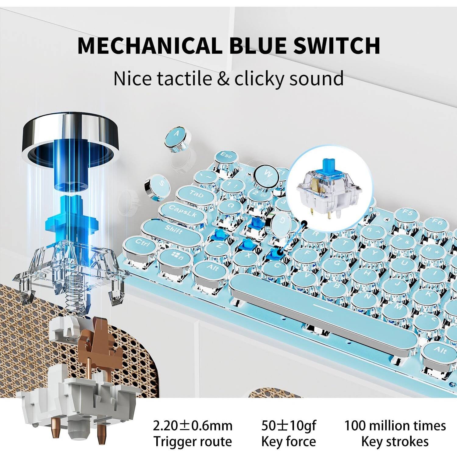 MECHANICAL BLUE SWITCH  
Nice tactile & clicky sound  

2.20 ± 0.6mm  
Trigger route  

50 ± 10gf  
Key force  

100 million times  
Key strokes
