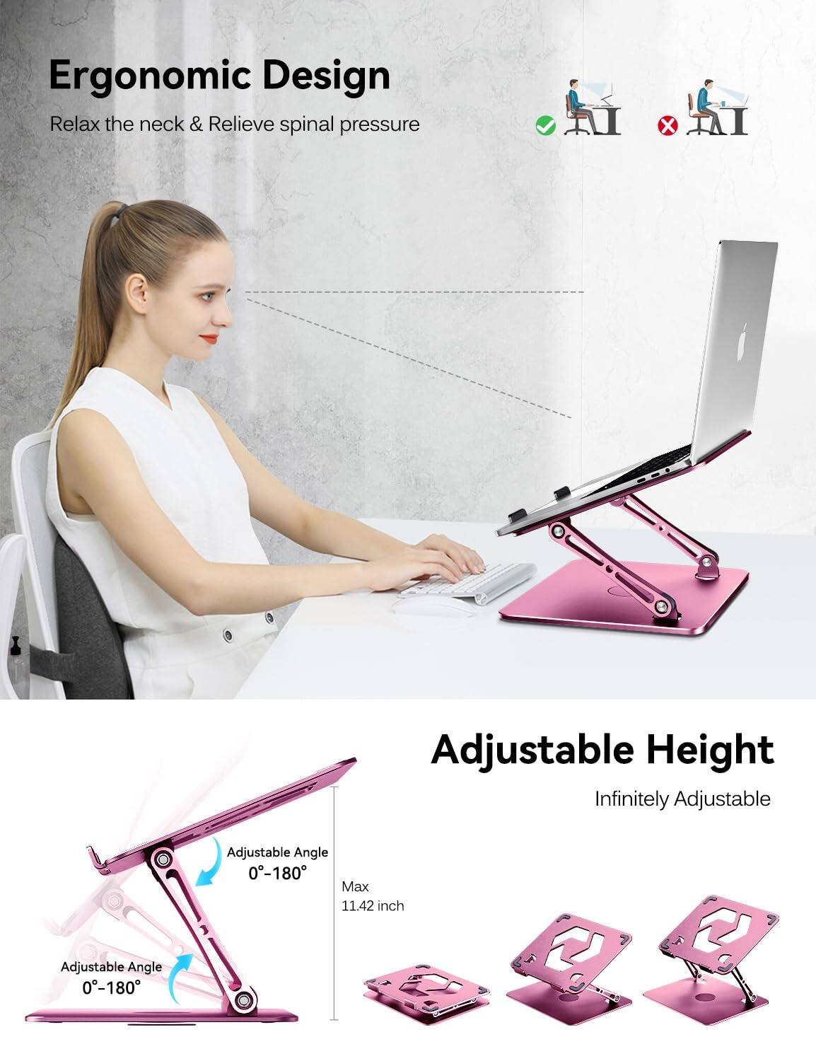 Ergonomic Design  
Relax the neck & Relieve spinal pressure  

Adjustable Height  
Infinitely Adjustable  

Adjustable Angle 0-180  
Adjustable Angle 0-180  

Max 11.42 inch