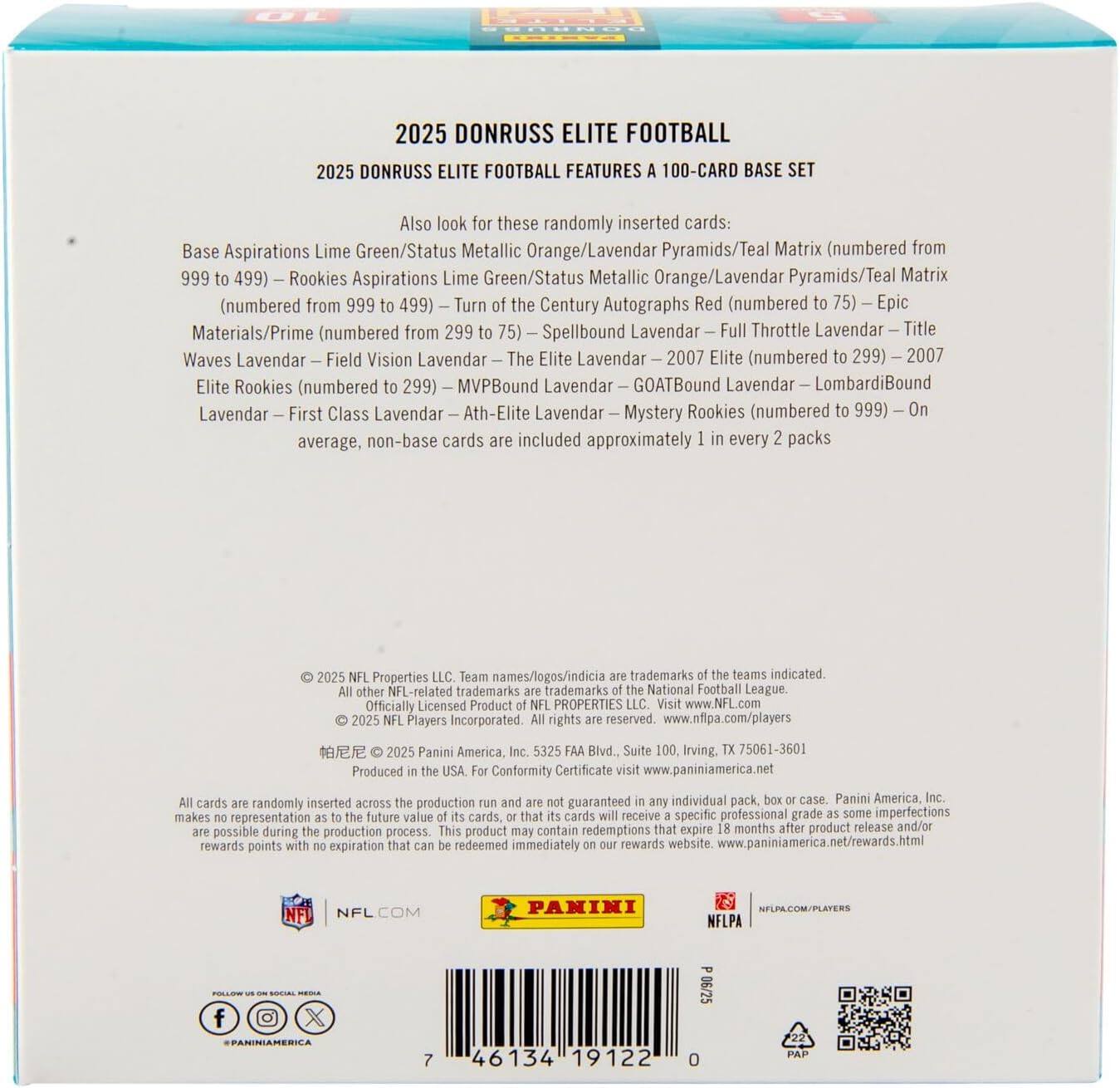 2025 DONRUSS ELITE FOOTBALL  
2025 DONRUSS ELITE FOOTBALL FEATURES A 100-CARD BASE SET  

Also look for these randomly inserted cards:  
- Base Aspirations Lime Green/Status Metallic Orange/Lavendar Pyramids/Teal Matrix (numbered from 999 to 499)  
- Rookies Aspirations Lime Green/Status Metallic Orange/Lavendar Pyramids/Teal Matrix (numbered from 999 to 499)  
- Turn the Century Autographs Red (numbered 75)  
- Epic Materials/Prime (numbered from 299 to 75)  
- Spellbound Lavendar  
- Full Throttle Lavendar  
- Title Waves Lavendar  
- Field Vision Lavendar  
- The Elite Lavendar (numbered to 299)  
- MVPBound Lavendar  
- GOATBound Lavendar  
- LombardiBound Lavendar  
- First Class Lavendar  
- Ath-Elite Lavendar  
- Mystery Rookies (numbered to 999)  

On average, non-base cards are included approximately 1 in every 2 packs  

© 20