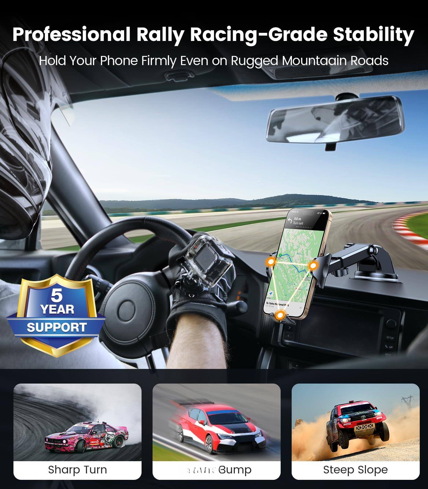 Professional Rally Racing-Grade Stability  
Hold Your Phone Firmly Even on Rugged Mountain Roads  

5 YEAR SUPPORT  

Sharp Turn  
Bump  
Steep Slope